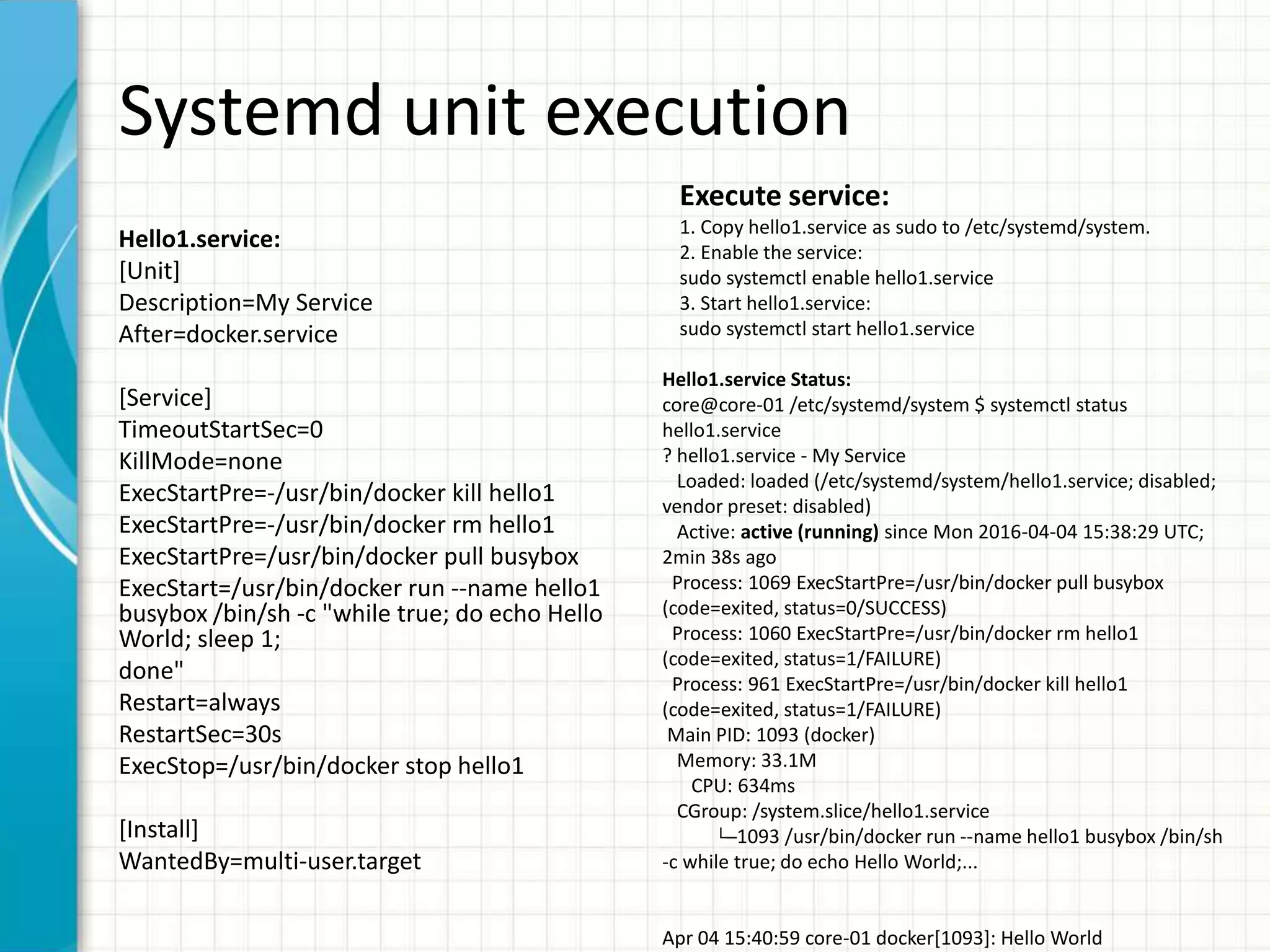 Systemd unit execution
Hello1.service:
[Unit]
Description=My Service
After=docker.service
[Service]
TimeoutStartSec=0
KillMode=none
ExecStartPre=-/usr/bin/docker kill hello1
ExecStartPre=-/usr/bin/docker rm hello1
ExecStartPre=/usr/bin/docker pull busybox
ExecStart=/usr/bin/docker run --name hello1
busybox /bin/sh -c "while true; do echo Hello
World; sleep 1;
done"
Restart=always
RestartSec=30s
ExecStop=/usr/bin/docker stop hello1
[Install]
WantedBy=multi-user.target
Execute service:
1. Copy hello1.service as sudo to /etc/systemd/system.
2. Enable the service:
sudo systemctl enable hello1.service
3. Start hello1.service:
sudo systemctl start hello1.service
Hello1.service Status:
core@core-01 /etc/systemd/system $ systemctl status
hello1.service
? hello1.service - My Service
Loaded: loaded (/etc/systemd/system/hello1.service; disabled;
vendor preset: disabled)
Active: active (running) since Mon 2016-04-04 15:38:29 UTC;
2min 38s ago
Process: 1069 ExecStartPre=/usr/bin/docker pull busybox
(code=exited, status=0/SUCCESS)
Process: 1060 ExecStartPre=/usr/bin/docker rm hello1
(code=exited, status=1/FAILURE)
Process: 961 ExecStartPre=/usr/bin/docker kill hello1
(code=exited, status=1/FAILURE)
Main PID: 1093 (docker)
Memory: 33.1M
CPU: 634ms
CGroup: /system.slice/hello1.service
└─1093 /usr/bin/docker run --name hello1 busybox /bin/sh
-c while true; do echo Hello World;...
Apr 04 15:40:59 core-01 docker[1093]: Hello World
 