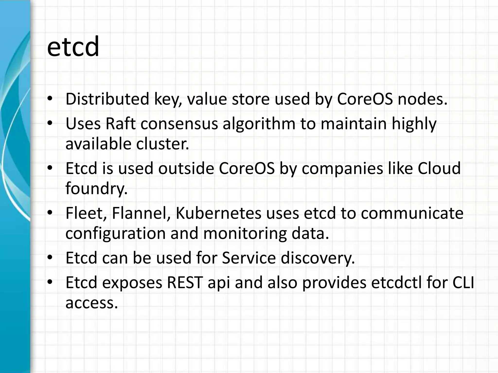 etcd
• Distributed key, value store used by CoreOS nodes.
• Uses Raft consensus algorithm to maintain highly
available cluster.
• Etcd is used outside CoreOS by companies like Cloud
foundry.
• Fleet, Flannel, Kubernetes uses etcd to communicate
configuration and monitoring data.
• Etcd can be used for Service discovery.
• Etcd exposes REST api and also provides etcdctl for CLI
access.
 
