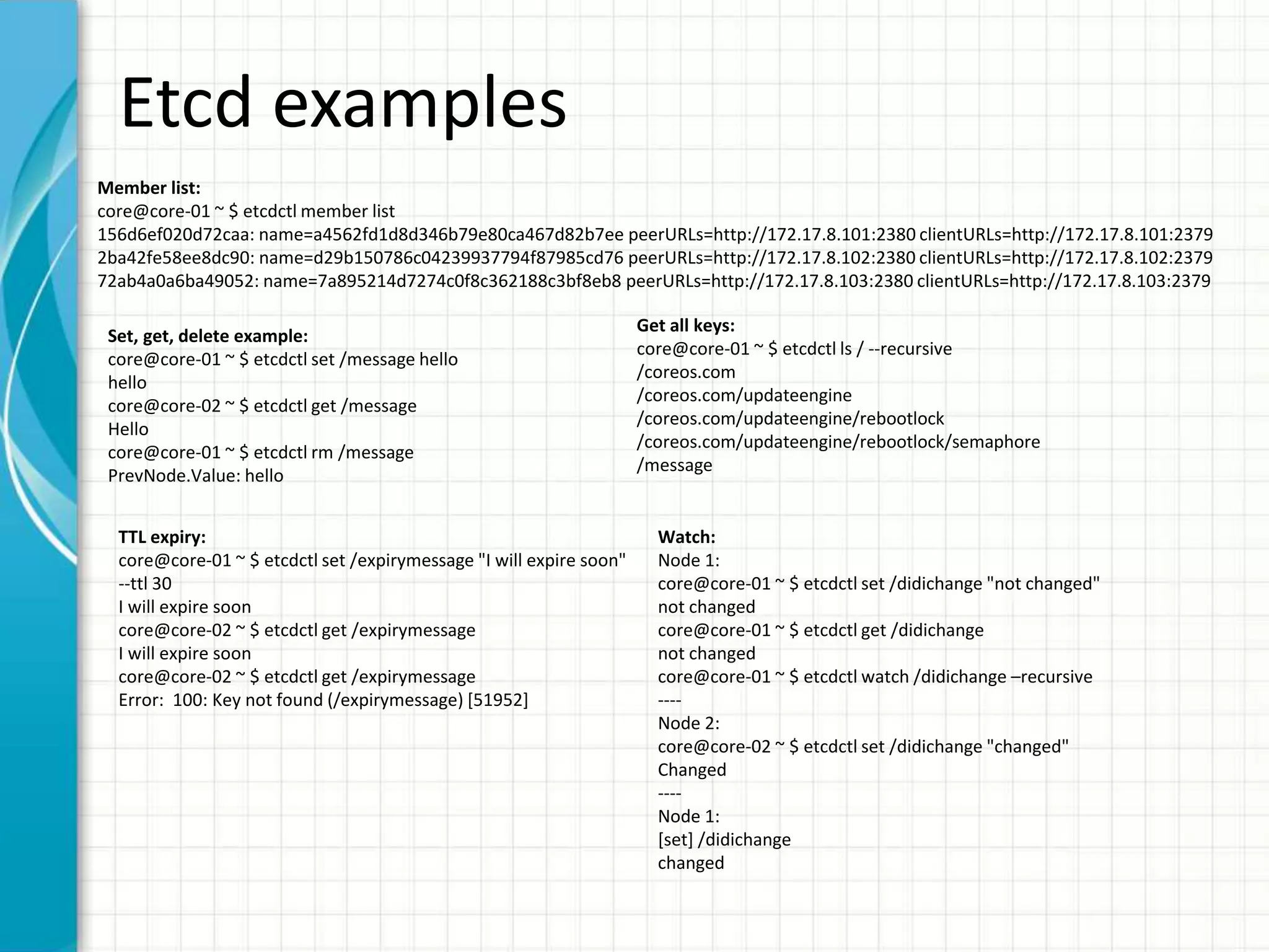 Etcd examples
Member list:
core@core-01 ~ $ etcdctl member list
156d6ef020d72caa: name=a4562fd1d8d346b79e80ca467d82b7ee peerURLs=http://172.17.8.101:2380 clientURLs=http://172.17.8.101:2379
2ba42fe58ee8dc90: name=d29b150786c04239937794f87985cd76 peerURLs=http://172.17.8.102:2380 clientURLs=http://172.17.8.102:2379
72ab4a0a6ba49052: name=7a895214d7274c0f8c362188c3bf8eb8 peerURLs=http://172.17.8.103:2380 clientURLs=http://172.17.8.103:2379
Set, get, delete example:
core@core-01 ~ $ etcdctl set /message hello
hello
core@core-02 ~ $ etcdctl get /message
Hello
core@core-01 ~ $ etcdctl rm /message
PrevNode.Value: hello
Get all keys:
core@core-01 ~ $ etcdctl ls / --recursive
/coreos.com
/coreos.com/updateengine
/coreos.com/updateengine/rebootlock
/coreos.com/updateengine/rebootlock/semaphore
/message
TTL expiry:
core@core-01 ~ $ etcdctl set /expirymessage "I will expire soon"
--ttl 30
I will expire soon
core@core-02 ~ $ etcdctl get /expirymessage
I will expire soon
core@core-02 ~ $ etcdctl get /expirymessage
Error: 100: Key not found (/expirymessage) [51952]
Watch:
Node 1:
core@core-01 ~ $ etcdctl set /didichange "not changed"
not changed
core@core-01 ~ $ etcdctl get /didichange
not changed
core@core-01 ~ $ etcdctl watch /didichange –recursive
----
Node 2:
core@core-02 ~ $ etcdctl set /didichange "changed"
Changed
----
Node 1:
[set] /didichange
changed
 