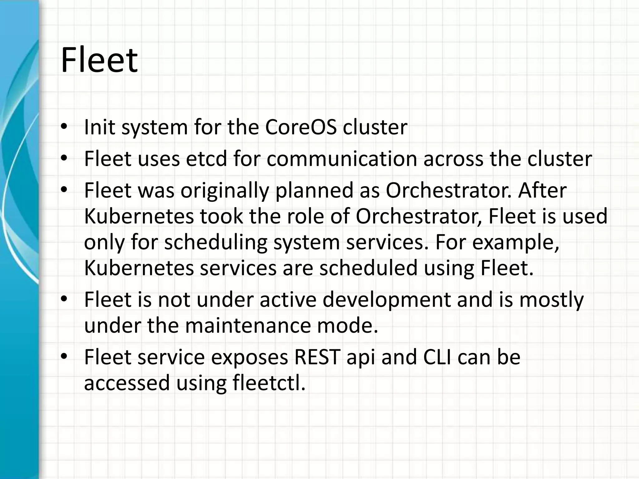 Fleet
• Init system for the CoreOS cluster
• Fleet uses etcd for communication across the cluster
• Fleet was originally planned as Orchestrator. After
Kubernetes took the role of Orchestrator, Fleet is used
only for scheduling system services. For example,
Kubernetes services are scheduled using Fleet.
• Fleet is not under active development and is mostly
under the maintenance mode.
• Fleet service exposes REST api and CLI can be
accessed using fleetctl.
 