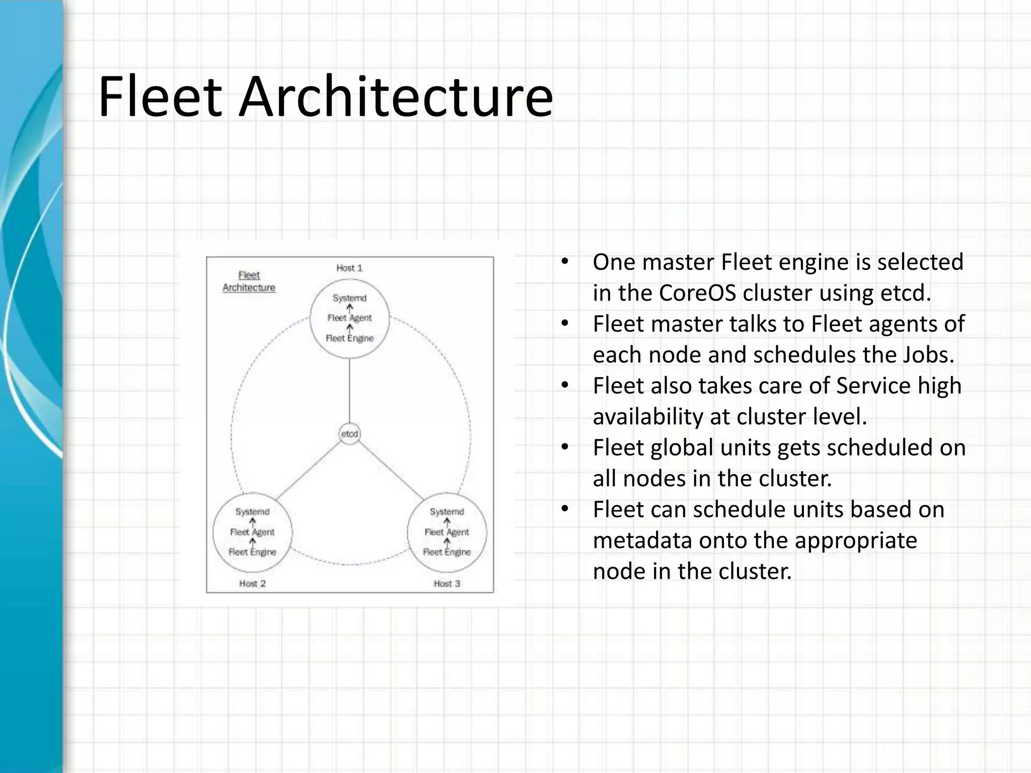 Fleet Architecture
• One master Fleet engine is selected
in the CoreOS cluster using etcd.
• Fleet master talks to Fleet agents of
each node and schedules the Jobs.
• Fleet also takes care of Service high
availability at cluster level.
• Fleet global units gets scheduled on
all nodes in the cluster.
• Fleet can schedule units based on
metadata onto the appropriate
node in the cluster.
 