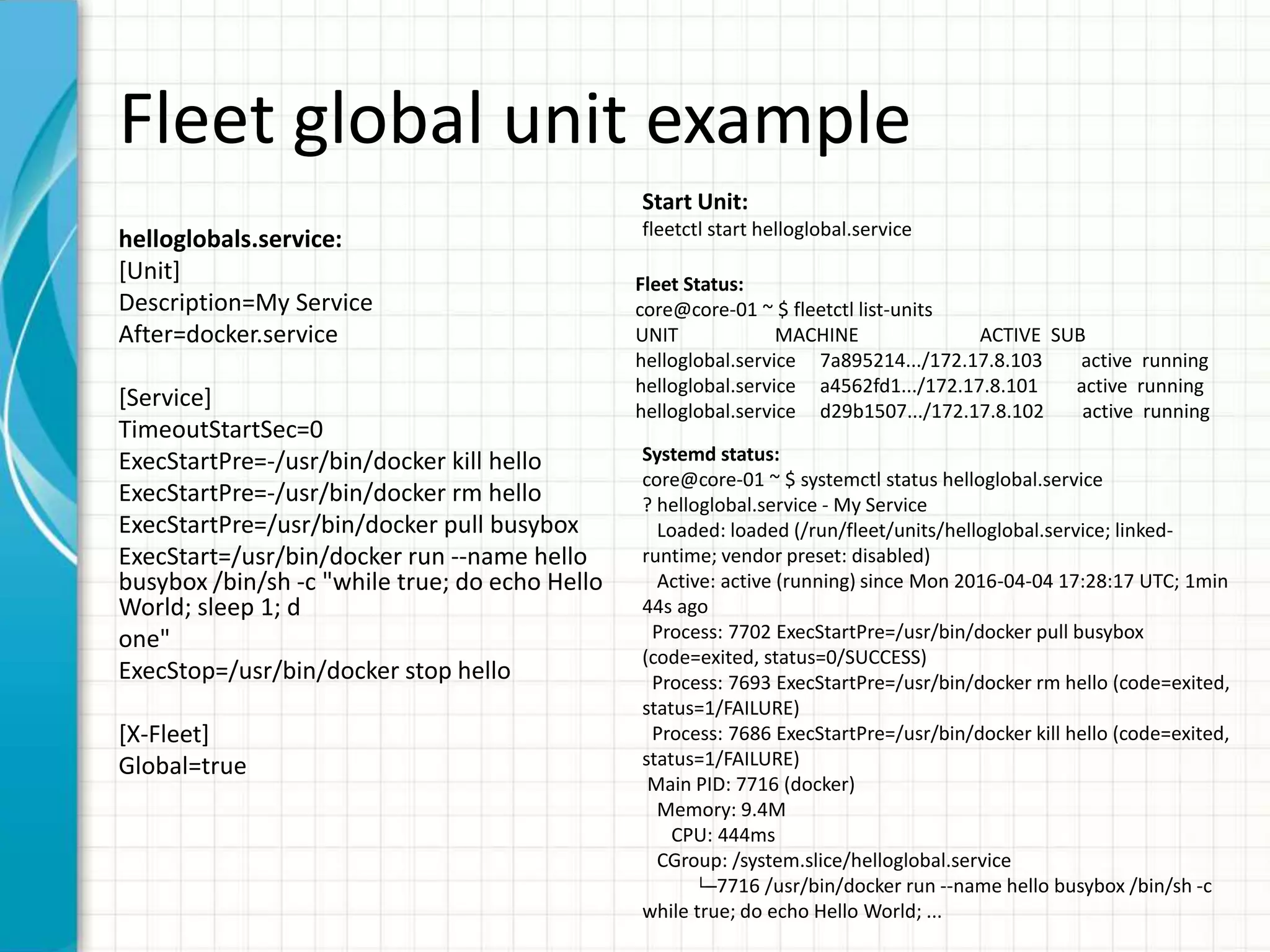 Fleet global unit example
helloglobals.service:
[Unit]
Description=My Service
After=docker.service
[Service]
TimeoutStartSec=0
ExecStartPre=-/usr/bin/docker kill hello
ExecStartPre=-/usr/bin/docker rm hello
ExecStartPre=/usr/bin/docker pull busybox
ExecStart=/usr/bin/docker run --name hello
busybox /bin/sh -c "while true; do echo Hello
World; sleep 1; d
one"
ExecStop=/usr/bin/docker stop hello
[X-Fleet]
Global=true
Start Unit:
fleetctl start helloglobal.service
Fleet Status:
core@core-01 ~ $ fleetctl list-units
UNIT MACHINE ACTIVE SUB
helloglobal.service 7a895214.../172.17.8.103 active running
helloglobal.service a4562fd1.../172.17.8.101 active running
helloglobal.service d29b1507.../172.17.8.102 active running
Systemd status:
core@core-01 ~ $ systemctl status helloglobal.service
? helloglobal.service - My Service
Loaded: loaded (/run/fleet/units/helloglobal.service; linked-
runtime; vendor preset: disabled)
Active: active (running) since Mon 2016-04-04 17:28:17 UTC; 1min
44s ago
Process: 7702 ExecStartPre=/usr/bin/docker pull busybox
(code=exited, status=0/SUCCESS)
Process: 7693 ExecStartPre=/usr/bin/docker rm hello (code=exited,
status=1/FAILURE)
Process: 7686 ExecStartPre=/usr/bin/docker kill hello (code=exited,
status=1/FAILURE)
Main PID: 7716 (docker)
Memory: 9.4M
CPU: 444ms
CGroup: /system.slice/helloglobal.service
└─7716 /usr/bin/docker run --name hello busybox /bin/sh -c
while true; do echo Hello World; ...
 