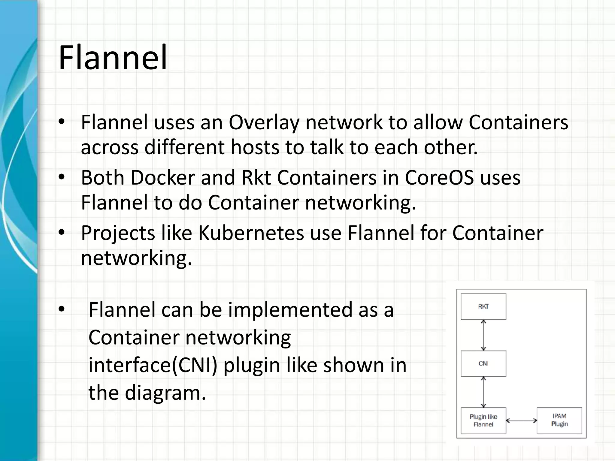 Flannel
• Flannel uses an Overlay network to allow Containers
across different hosts to talk to each other.
• Both Docker and Rkt Containers in CoreOS uses
Flannel to do Container networking.
• Projects like Kubernetes use Flannel for Container
networking.
• Flannel can be implemented as a
Container networking
interface(CNI) plugin like shown in
the diagram.
 