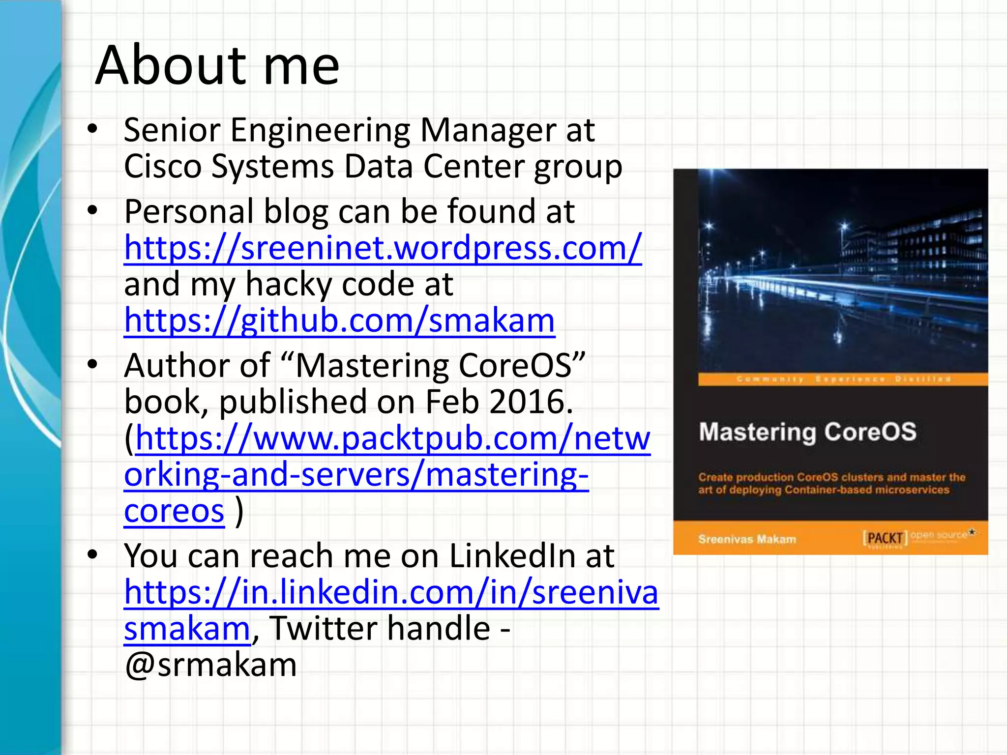 About me
• Senior Engineering Manager at
Cisco Systems Data Center group
• Personal blog can be found at
https://sreeninet.wordpress.com/
and my hacky code at
https://github.com/smakam
• Author of “Mastering CoreOS”
book, published on Feb 2016.
(https://www.packtpub.com/netw
orking-and-servers/mastering-
coreos )
• You can reach me on LinkedIn at
https://in.linkedin.com/in/sreeniva
smakam, Twitter handle -
@srmakam
 