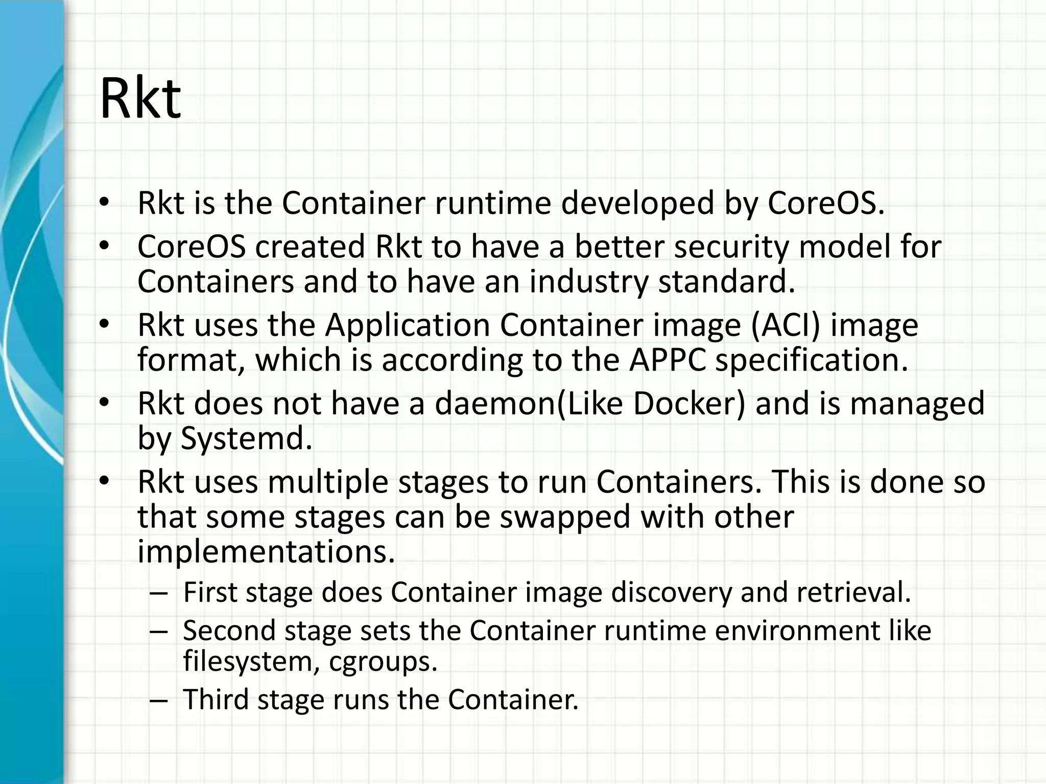 Rkt
• Rkt is the Container runtime developed by CoreOS.
• CoreOS created Rkt to have a better security model for
Containers and to have an industry standard.
• Rkt uses the Application Container image (ACI) image
format, which is according to the APPC specification.
• Rkt does not have a daemon(Like Docker) and is managed
by Systemd.
• Rkt uses multiple stages to run Containers. This is done so
that some stages can be swapped with other
implementations.
– First stage does Container image discovery and retrieval.
– Second stage sets the Container runtime environment like
filesystem, cgroups.
– Third stage runs the Container.
 