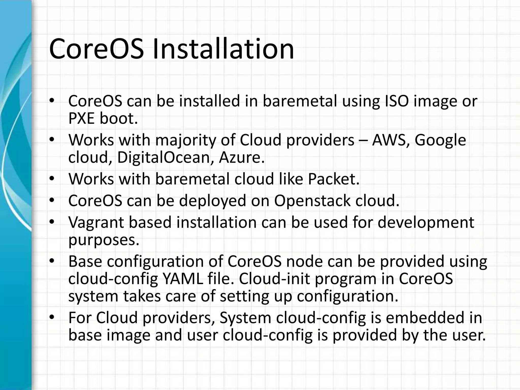 CoreOS Installation
• CoreOS can be installed in baremetal using ISO image or
PXE boot.
• Works with majority of Cloud providers – AWS, Google
cloud, DigitalOcean, Azure.
• Works with baremetal cloud like Packet.
• CoreOS can be deployed on Openstack cloud.
• Vagrant based installation can be used for development
purposes.
• Base configuration of CoreOS node can be provided using
cloud-config YAML file. Cloud-init program in CoreOS
system takes care of setting up configuration.
• For Cloud providers, System cloud-config is embedded in
base image and user cloud-config is provided by the user.
 