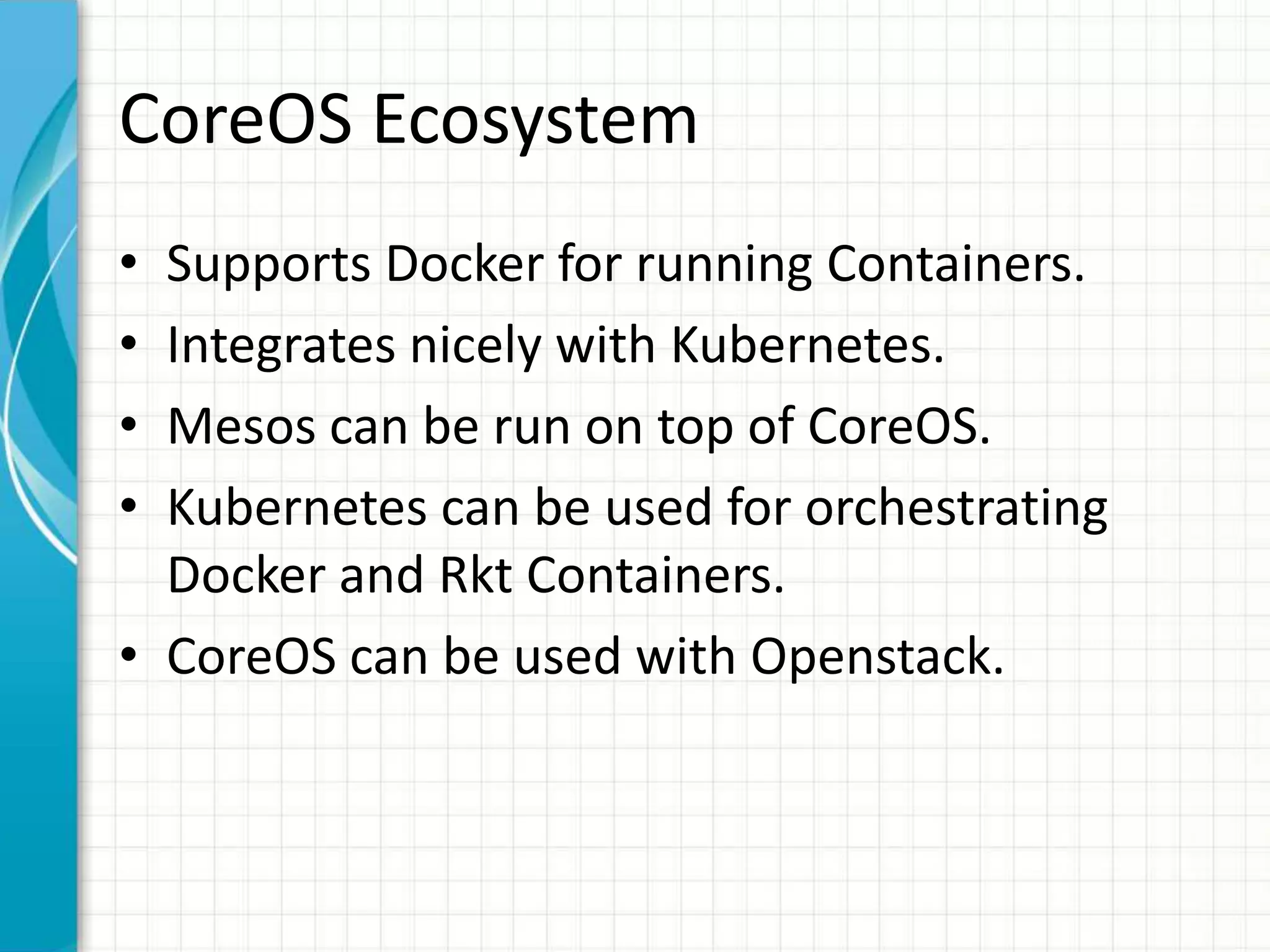 CoreOS Ecosystem
• Supports Docker for running Containers.
• Integrates nicely with Kubernetes.
• Mesos can be run on top of CoreOS.
• Kubernetes can be used for orchestrating
Docker and Rkt Containers.
• CoreOS can be used with Openstack.
 
