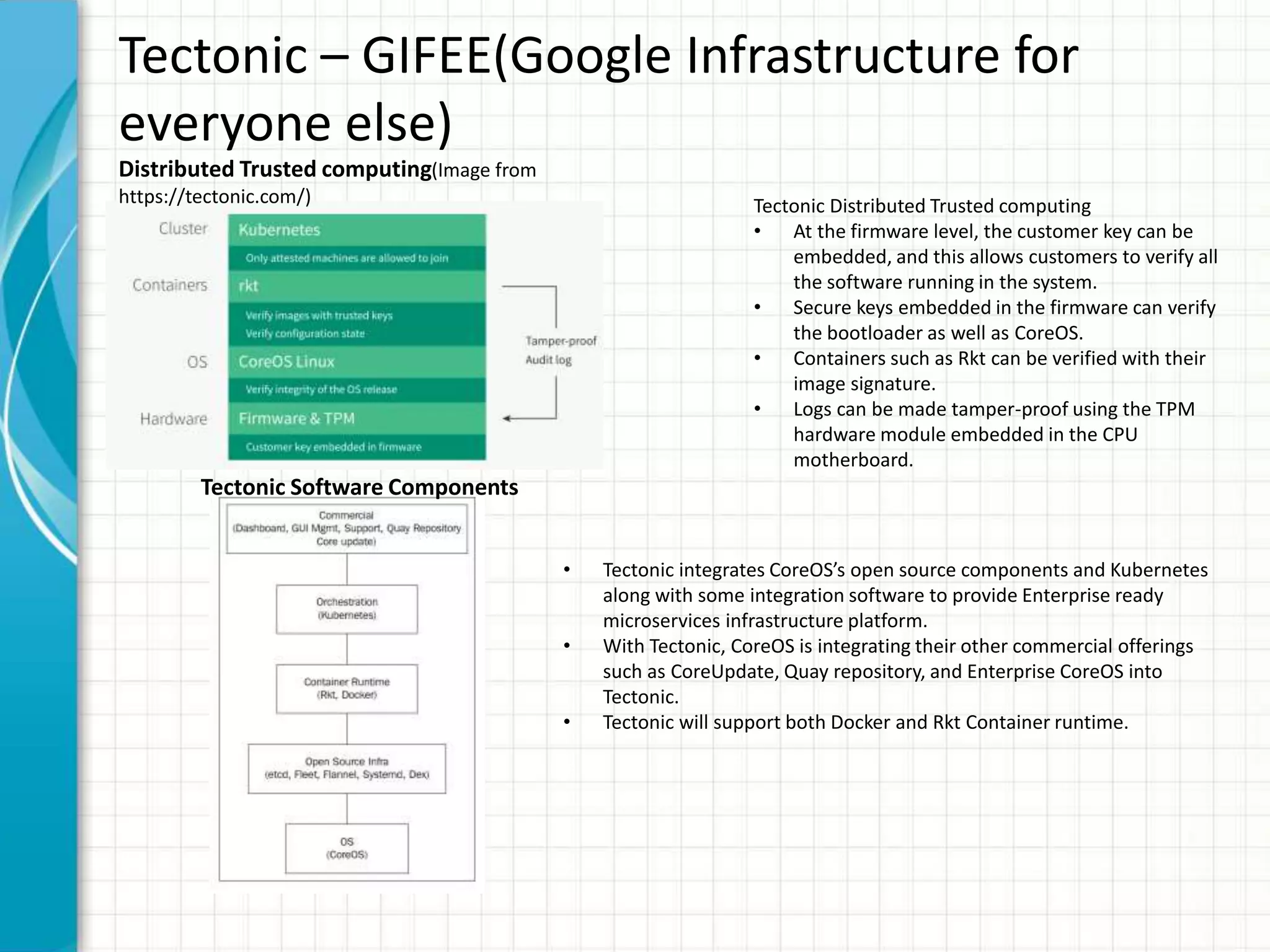 Tectonic – GIFEE(Google Infrastructure for
everyone else)
Tectonic Distributed Trusted computing
• At the firmware level, the customer key can be
embedded, and this allows customers to verify all
the software running in the system.
• Secure keys embedded in the firmware can verify
the bootloader as well as CoreOS.
• Containers such as Rkt can be verified with their
image signature.
• Logs can be made tamper-proof using the TPM
hardware module embedded in the CPU
motherboard.
• Tectonic integrates CoreOS’s open source components and Kubernetes
along with some integration software to provide Enterprise ready
microservices infrastructure platform.
• With Tectonic, CoreOS is integrating their other commercial offerings
such as CoreUpdate, Quay repository, and Enterprise CoreOS into
Tectonic.
• Tectonic will support both Docker and Rkt Container runtime.
Distributed Trusted computing(Image from
https://tectonic.com/)
Tectonic Software Components
 