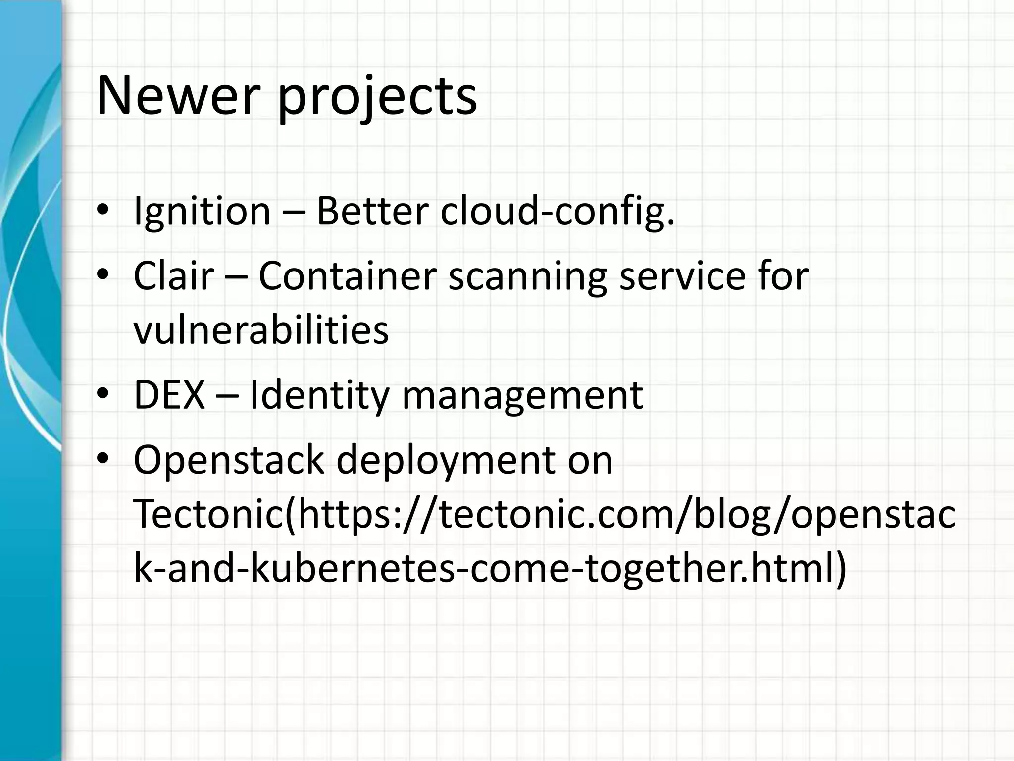 Newer projects
• Ignition – Better cloud-config.
• Clair – Container scanning service for
vulnerabilities
• DEX – Identity management
• Openstack deployment on
Tectonic(https://tectonic.com/blog/openstac
k-and-kubernetes-come-together.html)
 