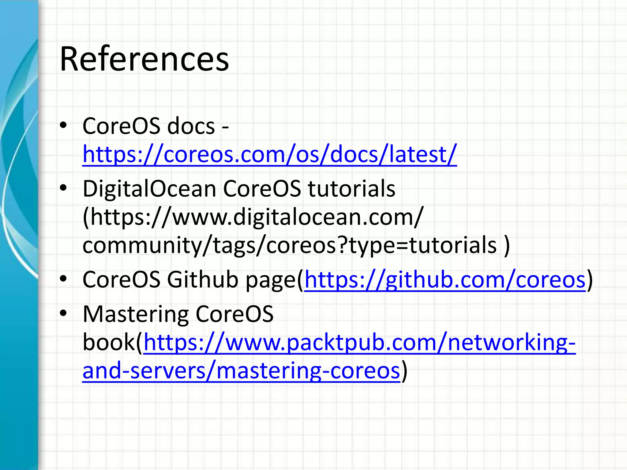 References
• CoreOS docs -
https://coreos.com/os/docs/latest/
• DigitalOcean CoreOS tutorials
(https://www.digitalocean.com/
community/tags/coreos?type=tutorials )
• CoreOS Github page(https://github.com/coreos)
• Mastering CoreOS
book(https://www.packtpub.com/networking-
and-servers/mastering-coreos)
 