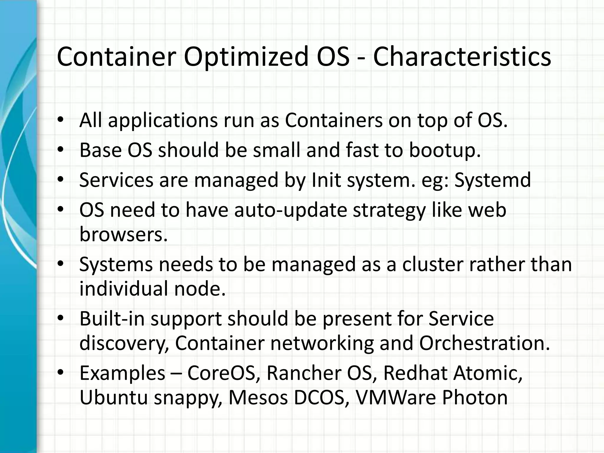 Container Optimized OS - Characteristics
• All applications run as Containers on top of OS.
• Base OS should be small and fast to bootup.
• Services are managed by Init system. eg: Systemd
• OS need to have auto-update strategy like web
browsers.
• Systems needs to be managed as a cluster rather than
individual node.
• Built-in support should be present for Service
discovery, Container networking and Orchestration.
• Examples – CoreOS, Rancher OS, Redhat Atomic,
Ubuntu snappy, Mesos DCOS, VMWare Photon
 