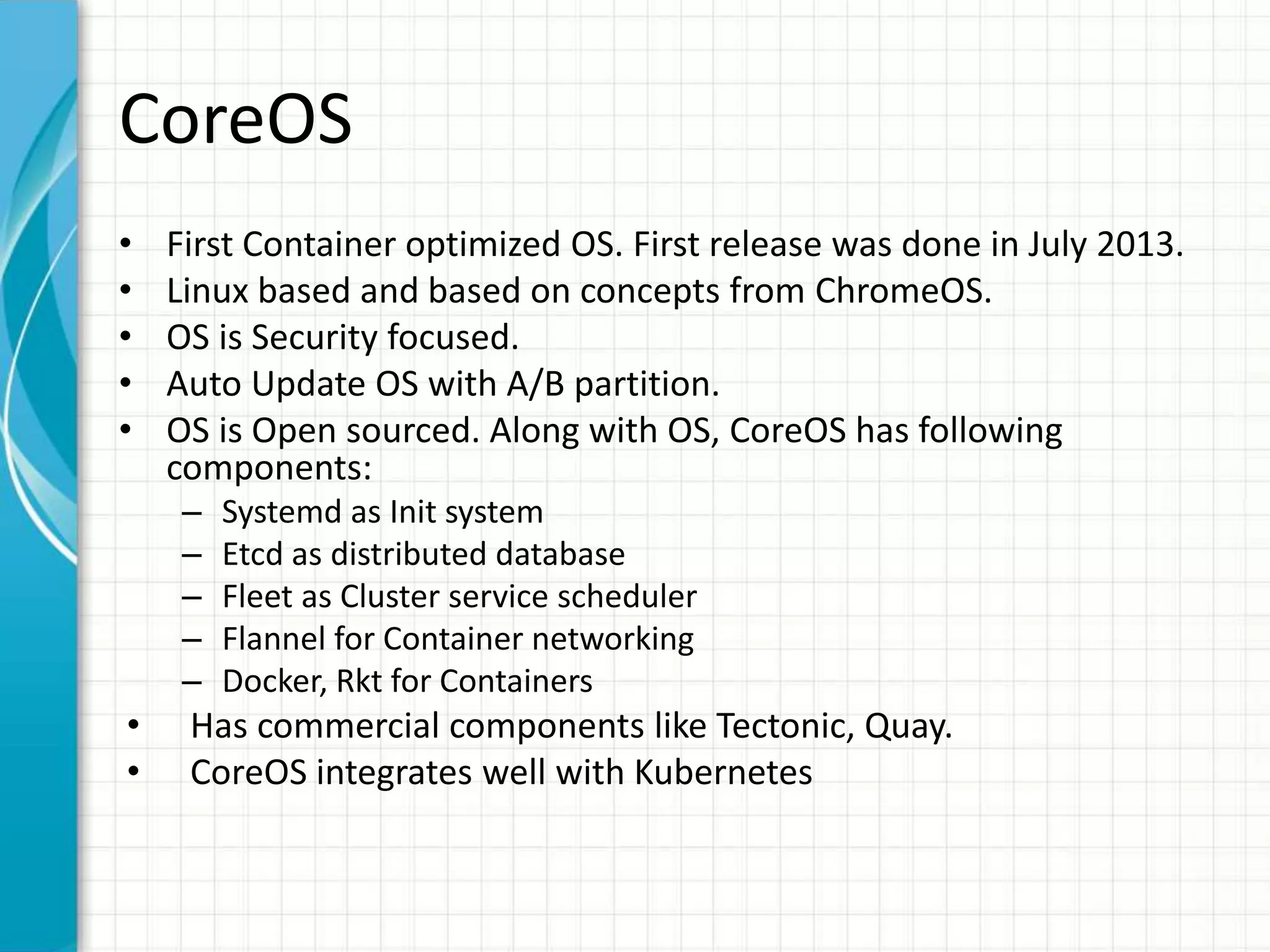 CoreOS
• First Container optimized OS. First release was done in July 2013.
• Linux based and based on concepts from ChromeOS.
• OS is Security focused.
• Auto Update OS with A/B partition.
• OS is Open sourced. Along with OS, CoreOS has following
components:
– Systemd as Init system
– Etcd as distributed database
– Fleet as Cluster service scheduler
– Flannel for Container networking
– Docker, Rkt for Containers
• Has commercial components like Tectonic, Quay.
• CoreOS integrates well with Kubernetes
 
