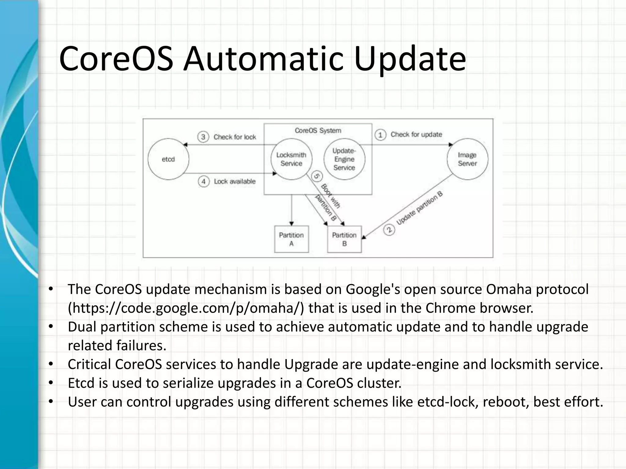 CoreOS Automatic Update
• The CoreOS update mechanism is based on Google's open source Omaha protocol
(https://code.google.com/p/omaha/) that is used in the Chrome browser.
• Dual partition scheme is used to achieve automatic update and to handle upgrade
related failures.
• Critical CoreOS services to handle Upgrade are update-engine and locksmith service.
• Etcd is used to serialize upgrades in a CoreOS cluster.
• User can control upgrades using different schemes like etcd-lock, reboot, best effort.
 