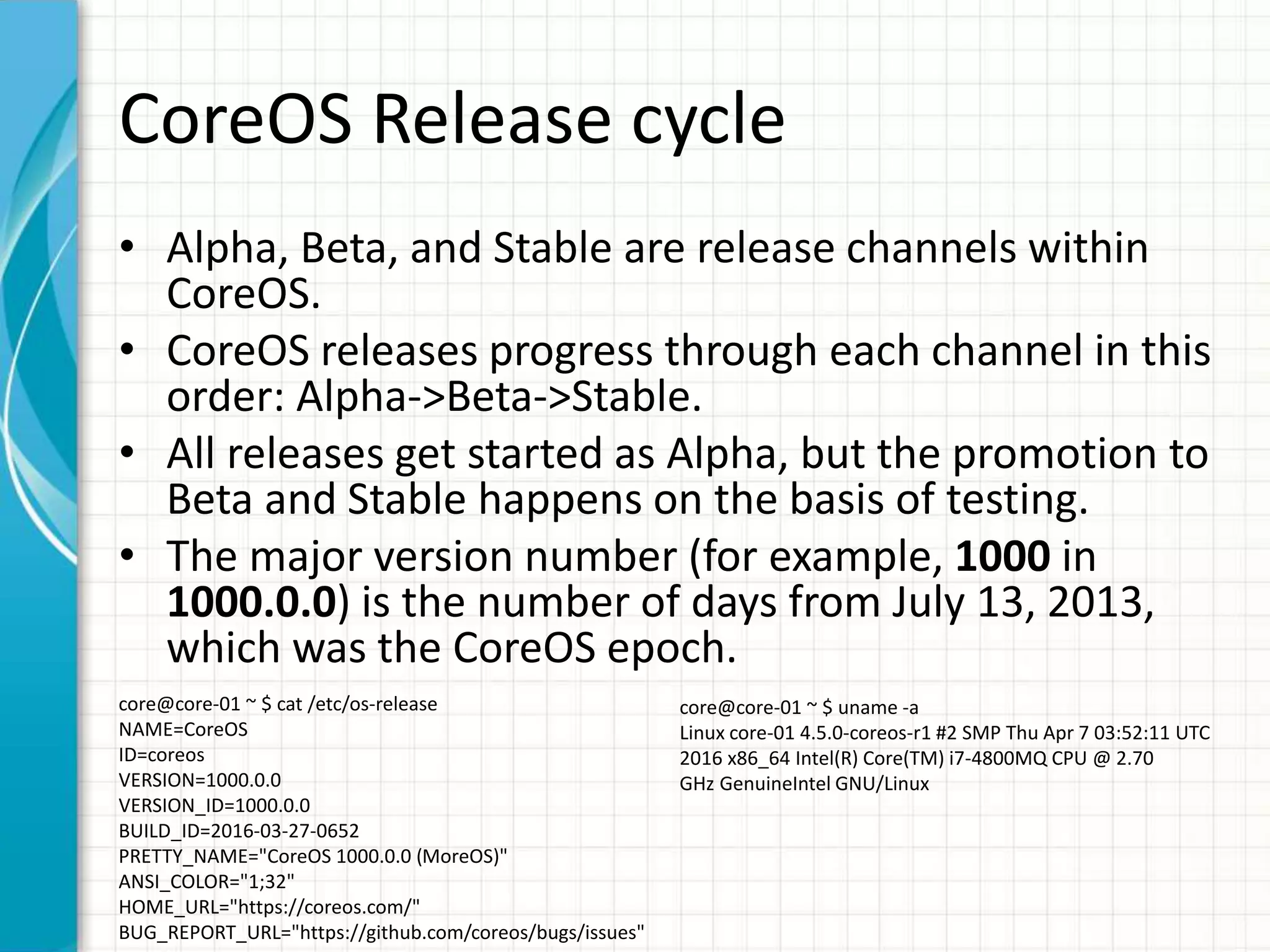 CoreOS Release cycle
• Alpha, Beta, and Stable are release channels within
CoreOS.
• CoreOS releases progress through each channel in this
order: Alpha->Beta->Stable.
• All releases get started as Alpha, but the promotion to
Beta and Stable happens on the basis of testing.
• The major version number (for example, 1000 in
1000.0.0) is the number of days from July 13, 2013,
which was the CoreOS epoch.
core@core-01 ~ $ cat /etc/os-release
NAME=CoreOS
ID=coreos
VERSION=1000.0.0
VERSION_ID=1000.0.0
BUILD_ID=2016-03-27-0652
PRETTY_NAME="CoreOS 1000.0.0 (MoreOS)"
ANSI_COLOR="1;32"
HOME_URL="https://coreos.com/"
BUG_REPORT_URL="https://github.com/coreos/bugs/issues"
core@core-01 ~ $ uname -a
Linux core-01 4.5.0-coreos-r1 #2 SMP Thu Apr 7 03:52:11 UTC
2016 x86_64 Intel(R) Core(TM) i7-4800MQ CPU @ 2.70
GHz GenuineIntel GNU/Linux
 