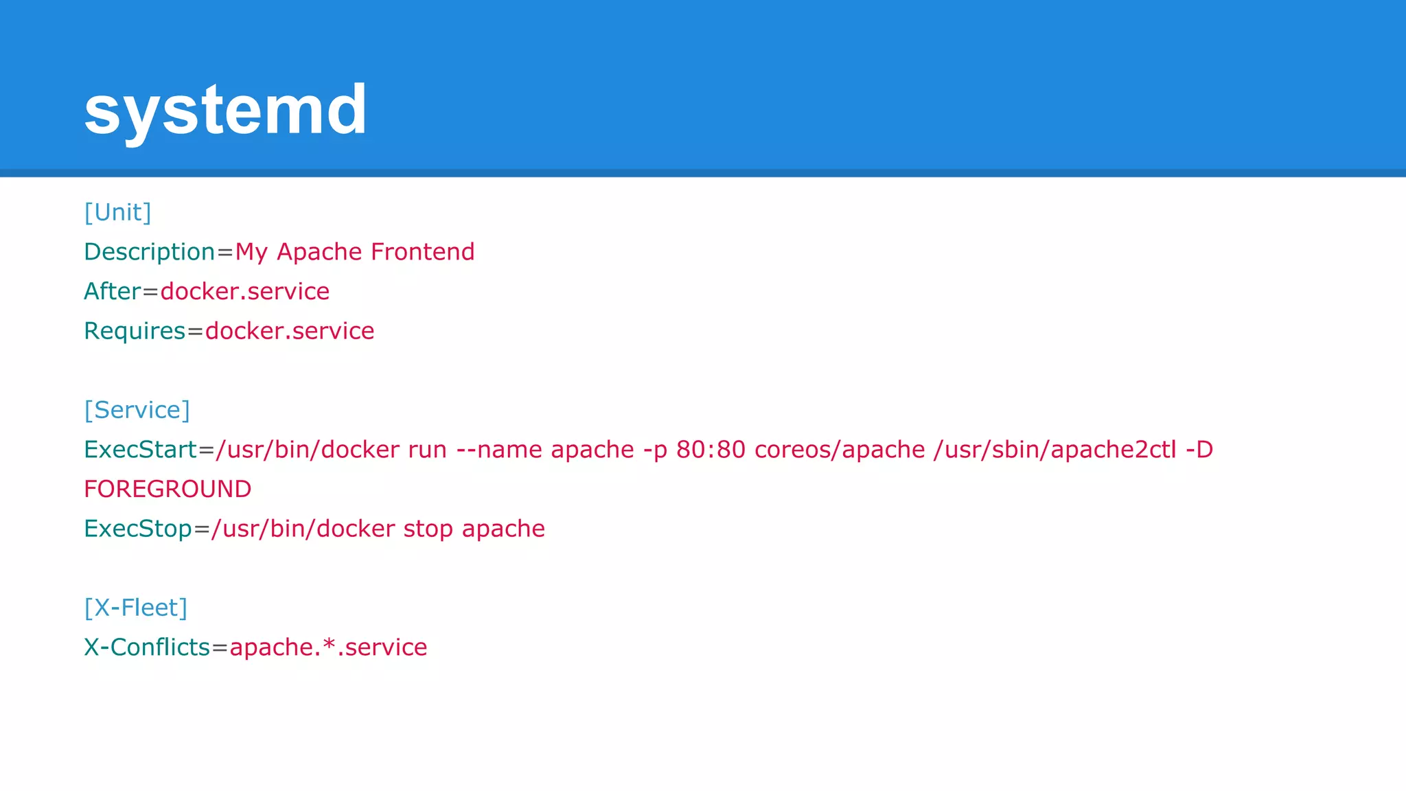 systemd 
[Unit] 
Description=My Apache Frontend 
After=docker.service 
Requires=docker.service 
[Service] 
ExecStart=/usr/bin/docker run --name apache -p 80:80 coreos/apache /usr/sbin/apache2ctl -D 
FOREGROUND 
ExecStop=/usr/bin/docker stop apache 
[X-Fleet] 
X-Conflicts=apache.*.service 
 