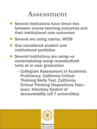 Assessment Several institutions have direct ties between course learning outcomes and their institutional core outcomes Several are using rubrics, WIDS One considered student and institutional portfolios Several institutions are using—or contemplating using—standardized tests at or near graduation Collegiate Assessment of Academic Proficiency, California Critical Thinking Skills Test, California Critical Thinking Dispositions Test—soon:  Voluntary System of Accountability (all 7 universities) 