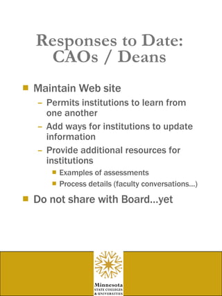 Responses to Date: CAOs / Deans Maintain Web site Permits institutions to learn from one another  Add ways for institutions to update information  Provide additional resources for institutions Examples of assessments Process details (faculty conversations…) Do not share with Board…yet 