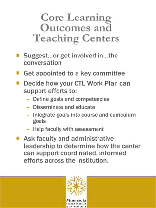 Core Learning Outcomes and Teaching Centers Suggest…or get involved in…the conversation Get appointed to a key committee Decide how your CTL Work Plan can support efforts to: Define goals and competencies Disseminate and educate Integrate goals into course and curriculum goals Help faculty with assessment  Ask faculty and administrative leadership to determine how the center can support coordinated, informed efforts across the institution. 