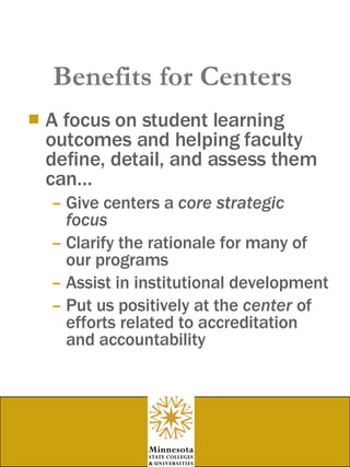 Benefits for Centers A focus on student learning outcomes and helping faculty define, detail, and assess them can… Give centers a  core strategic focus Clarify the rationale for many of our programs Assist in institutional development Put us positively at the  center  of efforts related to accreditation and accountability 