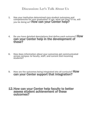 Discussion: Let’s Talk About Us Has your institution determined core student outcomes and competencies for your graduates? If yes, what are they? If no, will you be doing so?  How can your Center help? Do you have detailed descriptions that define each outcome?  How can your Center help in the development of these? How does information about your outcomes get communicated across campus: to faculty, staff, and current and incoming students?  How are the outcomes being integrated into all curricula?  How can your Center support that integration? How can your Center help faculty to better assess student achievement of these outcomes?  