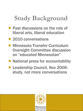Study Background Past discussions on the role of liberal arts, liberal education  2010 conversations Minnesota Transfer Curriculum Oversight Committee discussion on “educated Minnesotan” National press for accountability Leadership Council, Nov 2006: study, not more conversations 