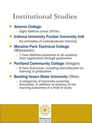 Institutional Studies Alverno  College Eight Abilities (since 1970s) Indiana University Purdue University Indianapolis Six principles of undergraduate learning Moraine Park Technical College  (Wisconsin) 7 Core Abilities promoted to all students from registration through graduation Portland Community College  (Oregon) 6 Core Outcomes, including self-reflection on learning at graduation Bowling Green State University  (Ohio) 3 categories of University Learning Outcomes, in addition to mastery of the learning outcomes of a field of study  