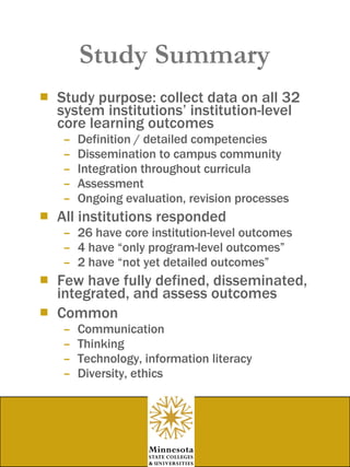 Study Summary Study purpose: collect data on all 32 system institutions’ institution-level core learning outcomes Definition / detailed competencies Dissemination to campus community Integration throughout curricula Assessment Ongoing evaluation, revision processes All institutions responded 26 have core institution-level outcomes 4 have “only program-level outcomes” 2 have “not yet detailed outcomes” Few have fully defined, disseminated, integrated, and assess outcomes Common Communication Thinking Technology, information literacy Diversity, ethics 