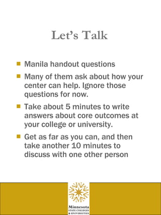 Let’s Talk Manila handout questions Many of them ask about how your center can help. Ignore those questions for now. Take about 5 minutes to write answers about core outcomes at your college or university. Get as far as you can, and then take another 10 minutes to discuss with one other person  