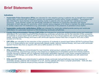 17
Brief Statements
Indications
• Implantable Pulse Generators (IPGs) are indicated for rate adaptive pacing in patients who ay benefit from increased
pacing rates concurrent with increases in activity and increases in activity and/or minute ventilation. Pacemakers are
also indicated for dual chamber and atrial tracking modes in patients who may benefit from maintenance of AV
synchrony. Dual chamber modes are specifically indicated for treatment of conduction disorders that require
restoration of both rate and AV synchrony, which include various degrees of AV block to maintain the atrial contribution
to cardiac output and VVI intolerance (e.g. pacemaker syndrome) in the presence of persistent sinus rhythm.
• Implantable cardioverter defibrillators (ICDs) are indicated for ventricular antitachycardia pacing and ventricular
defibrillation for automated treatment of life-threatening ventricular arrhythmias.
• Cardiac Resynchronization Therapy (CRT) ICDs are indicated for ventricular antitachycardia pacing and ventricular
defibrillation for automated treatment of life-threatening ventricular arrhythmias and for the reduction of the symptoms
of moderate to severe heart failure (NYHA Functional Class III or IV) in those patients who remain symptomatic despite
stable, optimal medical therapy and have a left ventricular ejection fraction less than or equal to 35% and a QRS
duration of ≥130 ms.
• CRT IPGs are indicated for the reduction of the symptoms of moderate to severe heart failure (NYHA Functional Class
III or IV) in those patients who remain symptomatic despite stable, optimal medical therapy, and have a left ventricular
ejection fraction less than or equal to 35% and a QRS duration of ≥130 ms.
Contraindications
• IPGs and CRT IPGs are contraindicated for dual chamber atrial pacing in patients with chronic refractory atrial
tachyarrhythmias; asynchronous pacing in the presence (or likelihood) of competitive paced and intrinsic rhythms;
unipolar pacing for patients with an implanted cardioverter defibrillator because it may cause unwanted delivery or
inhibition of ICD therapy; and certain IPGs are contraindicated for use with epicardial leads and with abdominal
implantation.
• ICDs and CRT ICDs are contraindicated in patients whose ventricular tachyarrhythmias may have transient or
reversible causes, patients with incessant VT or VF, and for patients who have a unipolar pacemaker. ICDs are also
contraindicated for patients whose primary disorder is bradyarrhythmia.
 
