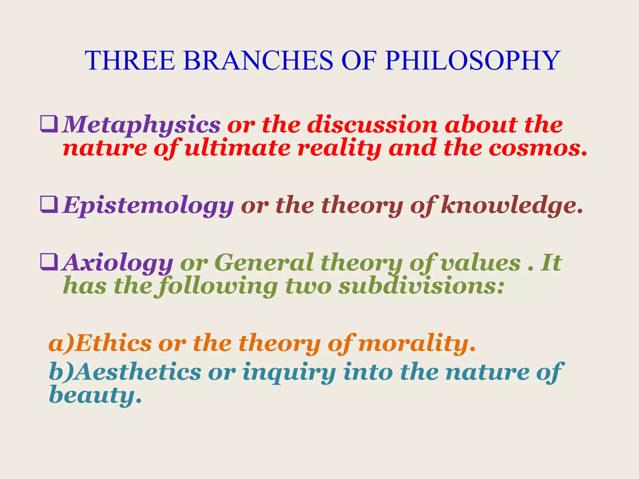 THREE BRANCHES OF PHILOSOPHY
Metaphysics or the discussion about the
nature of ultimate reality and the cosmos.
Epistemology or the theory of knowledge.
Axiology or General theory of values . It
has the following two subdivisions:
a)Ethics or the theory of morality.
b)Aesthetics or inquiry into the nature of
beauty.
 