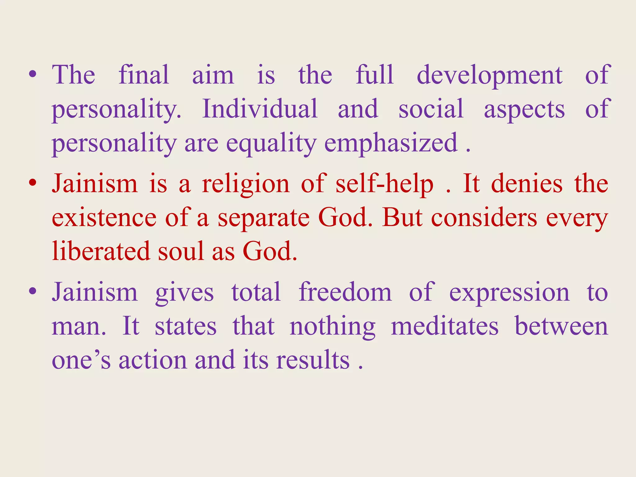 • The final aim is the full development of
personality. Individual and social aspects of
personality are equality emphasized .
• Jainism is a religion of self-help . It denies the
existence of a separate God. But considers every
liberated soul as God.
• Jainism gives total freedom of expression to
man. It states that nothing meditates between
one’s action and its results .
 