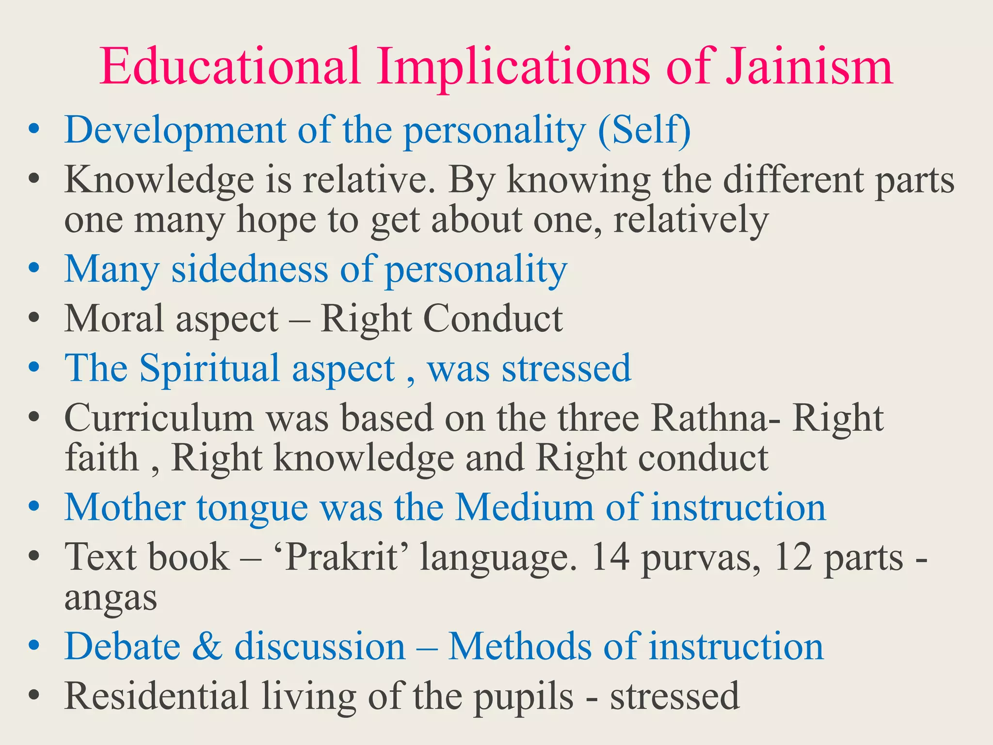 Educational Implications of Jainism
• Development of the personality (Self)
• Knowledge is relative. By knowing the different parts
one many hope to get about one, relatively
• Many sidedness of personality
• Moral aspect – Right Conduct
• The Spiritual aspect , was stressed
• Curriculum was based on the three Rathna- Right
faith , Right knowledge and Right conduct
• Mother tongue was the Medium of instruction
• Text book – ‘Prakrit’ language. 14 purvas, 12 parts -
angas
• Debate & discussion – Methods of instruction
• Residential living of the pupils - stressed
 