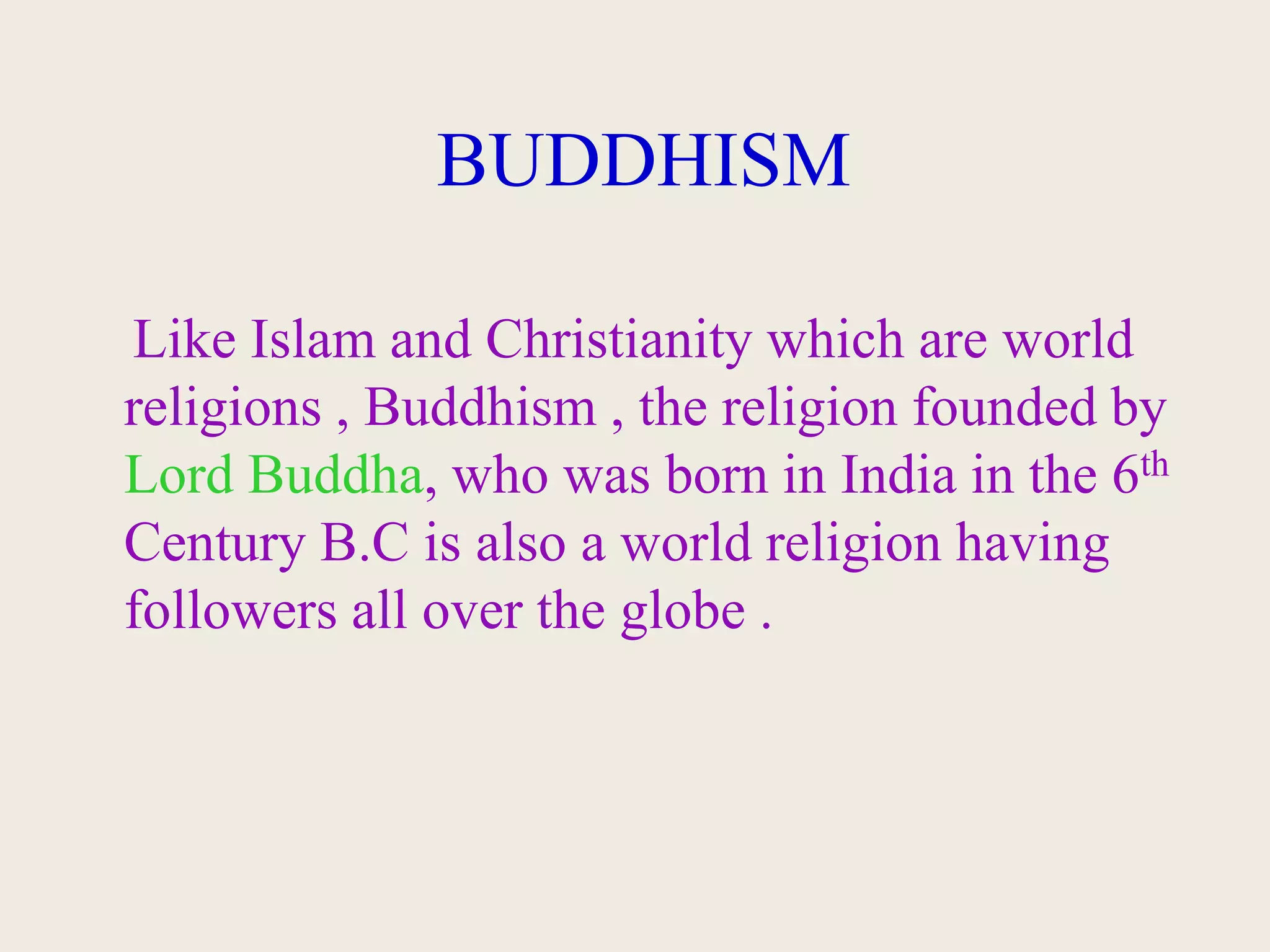 BUDDHISM
Like Islam and Christianity which are world
religions , Buddhism , the religion founded by
Lord Buddha, who was born in India in the 6th
Century B.C is also a world religion having
followers all over the globe .
 