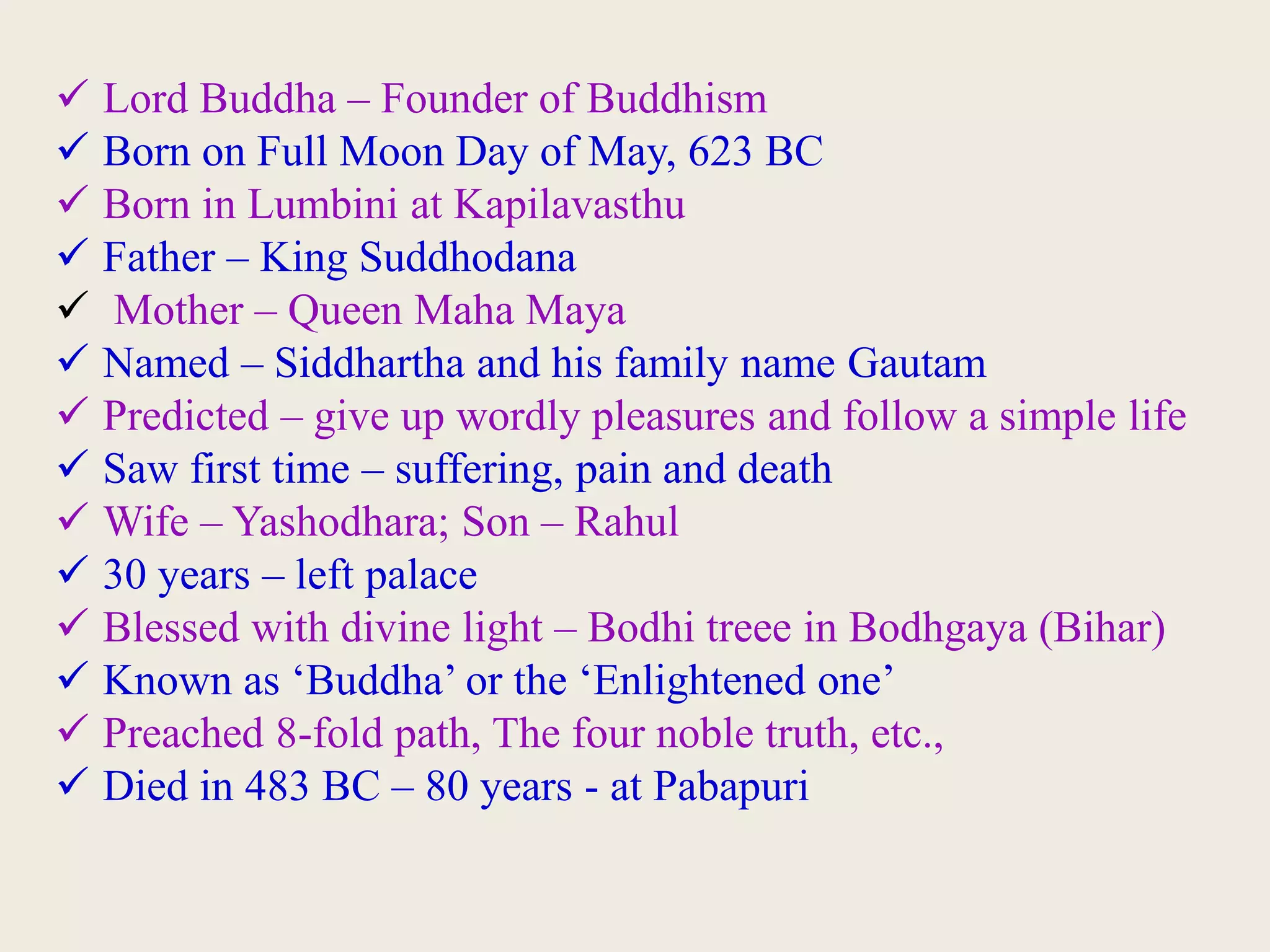 Lord Buddha – Founder of Buddhism
 Born on Full Moon Day of May, 623 BC
 Born in Lumbini at Kapilavasthu
 Father – King Suddhodana
 Mother – Queen Maha Maya
 Named – Siddhartha and his family name Gautam
 Predicted – give up wordly pleasures and follow a simple life
 Saw first time – suffering, pain and death
 Wife – Yashodhara; Son – Rahul
 30 years – left palace
 Blessed with divine light – Bodhi treee in Bodhgaya (Bihar)
 Known as ‘Buddha’ or the ‘Enlightened one’
 Preached 8-fold path, The four noble truth, etc.,
 Died in 483 BC – 80 years - at Pabapuri
 