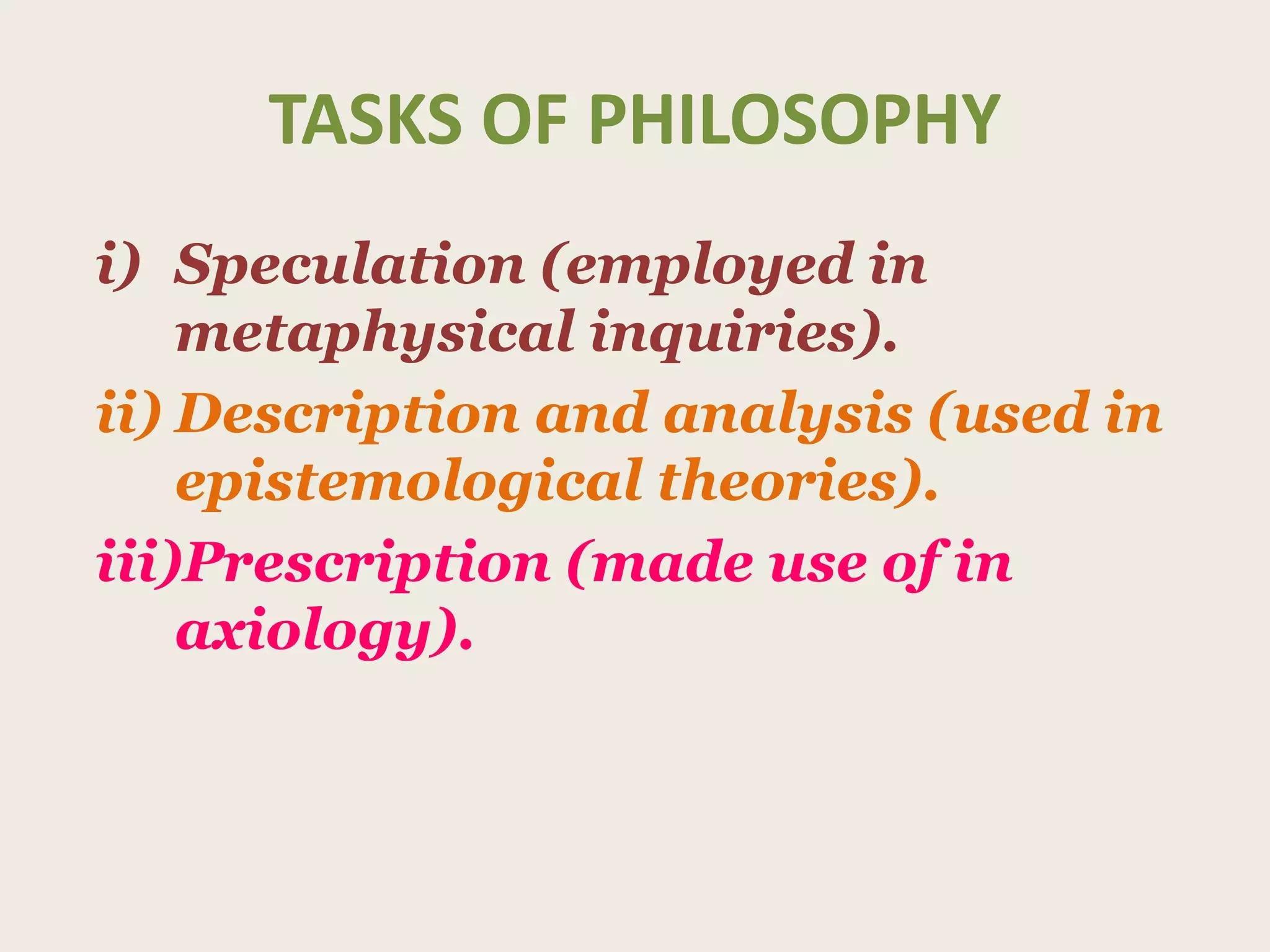 TASKS OF PHILOSOPHY
i) Speculation (employed in
metaphysical inquiries).
ii) Description and analysis (used in
epistemological theories).
iii)Prescription (made use of in
axiology).
 
