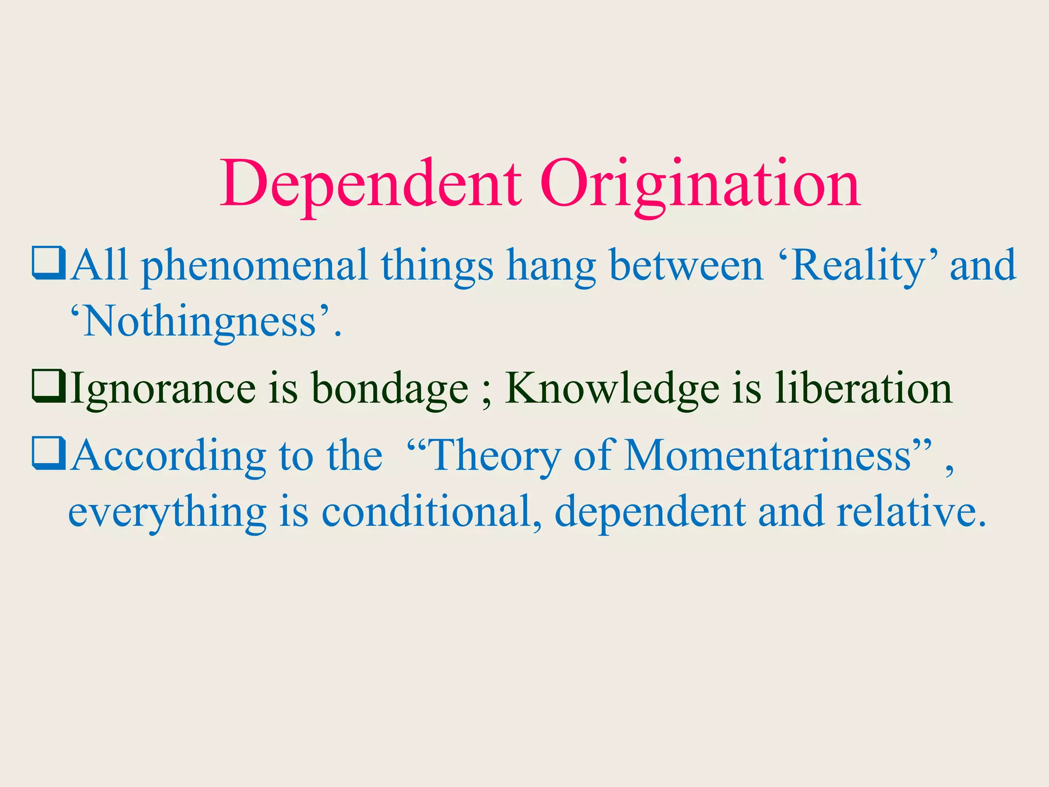 Dependent Origination
All phenomenal things hang between ‘Reality’ and
‘Nothingness’.
Ignorance is bondage ; Knowledge is liberation
According to the “Theory of Momentariness” ,
everything is conditional, dependent and relative.
 