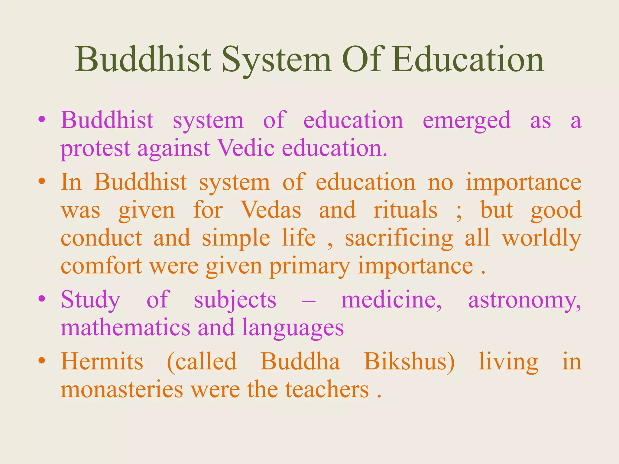 Buddhist System Of Education
• Buddhist system of education emerged as a
protest against Vedic education.
• In Buddhist system of education no importance
was given for Vedas and rituals ; but good
conduct and simple life , sacrificing all worldly
comfort were given primary importance .
• Study of subjects – medicine, astronomy,
mathematics and languages
• Hermits (called Buddha Bikshus) living in
monasteries were the teachers .
 