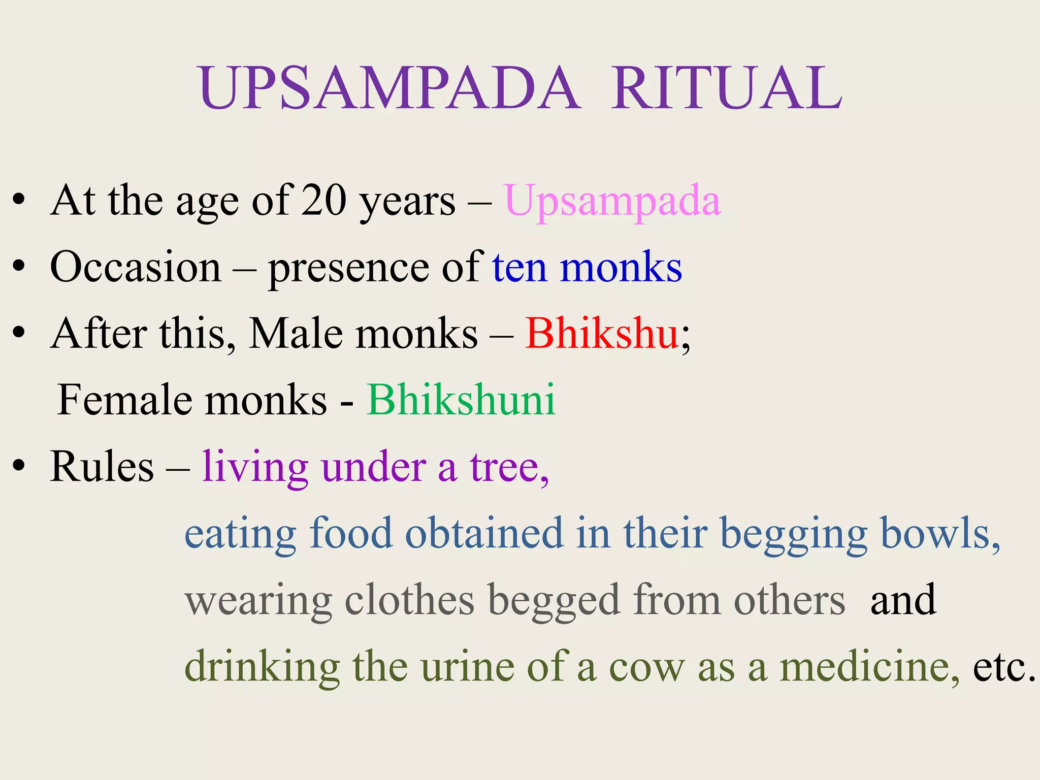 UPSAMPADA RITUAL
• At the age of 20 years – Upsampada
• Occasion – presence of ten monks
• After this, Male monks – Bhikshu;
Female monks - Bhikshuni
• Rules – living under a tree,
eating food obtained in their begging bowls,
wearing clothes begged from others and
drinking the urine of a cow as a medicine, etc.,
 