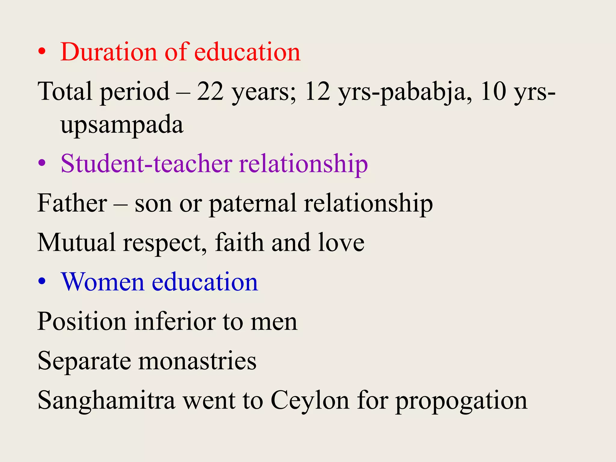 • Duration of education
Total period – 22 years; 12 yrs-pababja, 10 yrs-
upsampada
• Student-teacher relationship
Father – son or paternal relationship
Mutual respect, faith and love
• Women education
Position inferior to men
Separate monastries
Sanghamitra went to Ceylon for propogation
 