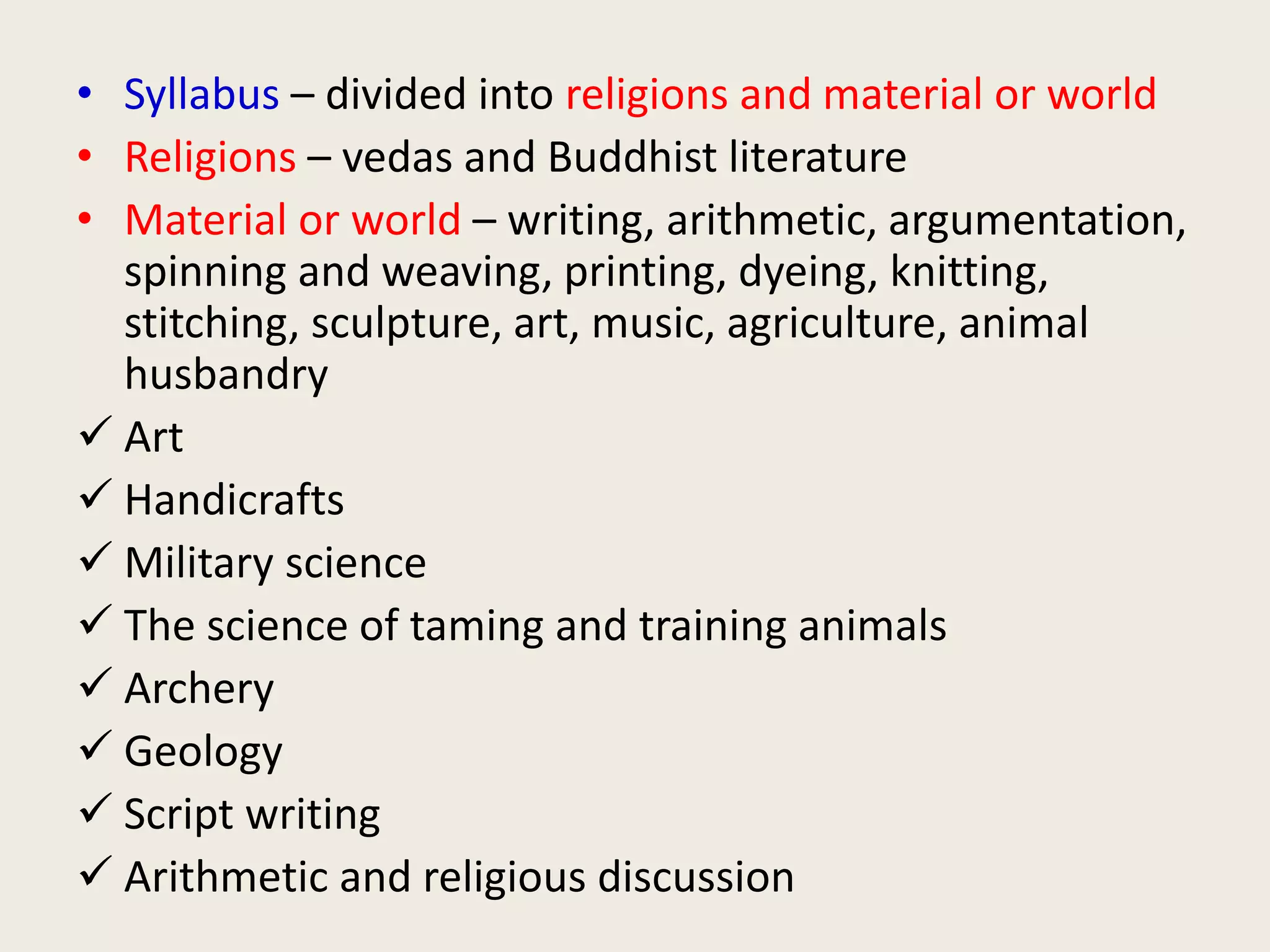 • Syllabus – divided into religions and material or world
• Religions – vedas and Buddhist literature
• Material or world – writing, arithmetic, argumentation,
spinning and weaving, printing, dyeing, knitting,
stitching, sculpture, art, music, agriculture, animal
husbandry
 Art
 Handicrafts
 Military science
 The science of taming and training animals
 Archery
 Geology
 Script writing
 Arithmetic and religious discussion
 