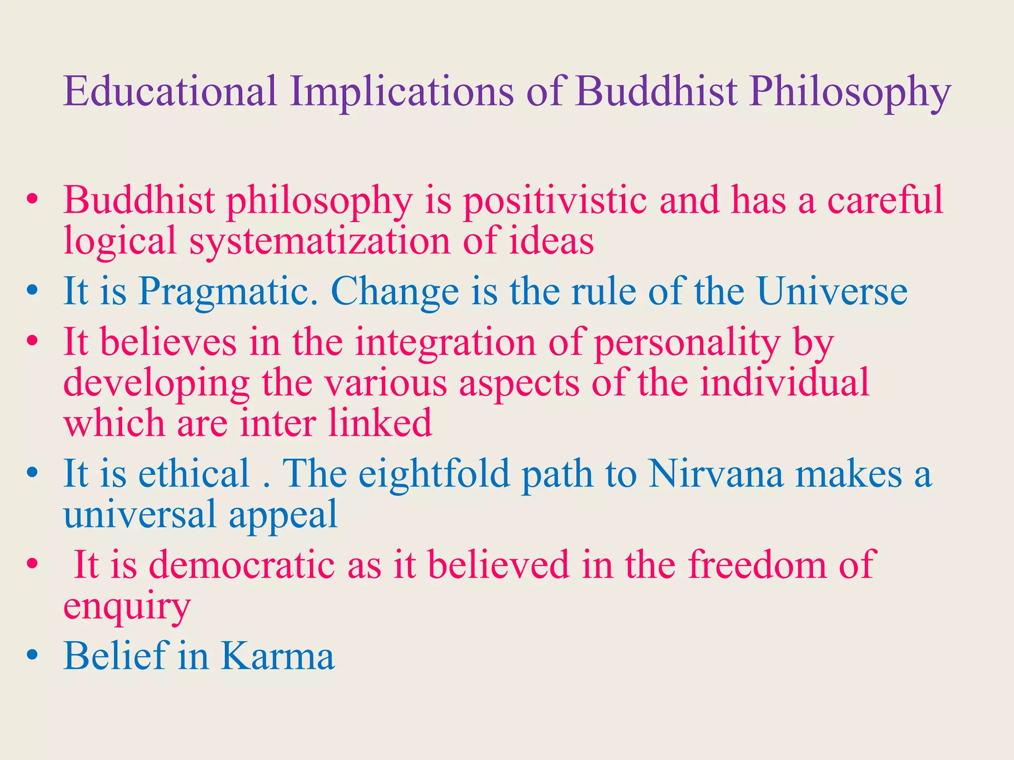 Educational Implications of Buddhist Philosophy
• Buddhist philosophy is positivistic and has a careful
logical systematization of ideas
• It is Pragmatic. Change is the rule of the Universe
• It believes in the integration of personality by
developing the various aspects of the individual
which are inter linked
• It is ethical . The eightfold path to Nirvana makes a
universal appeal
• It is democratic as it believed in the freedom of
enquiry
• Belief in Karma
 