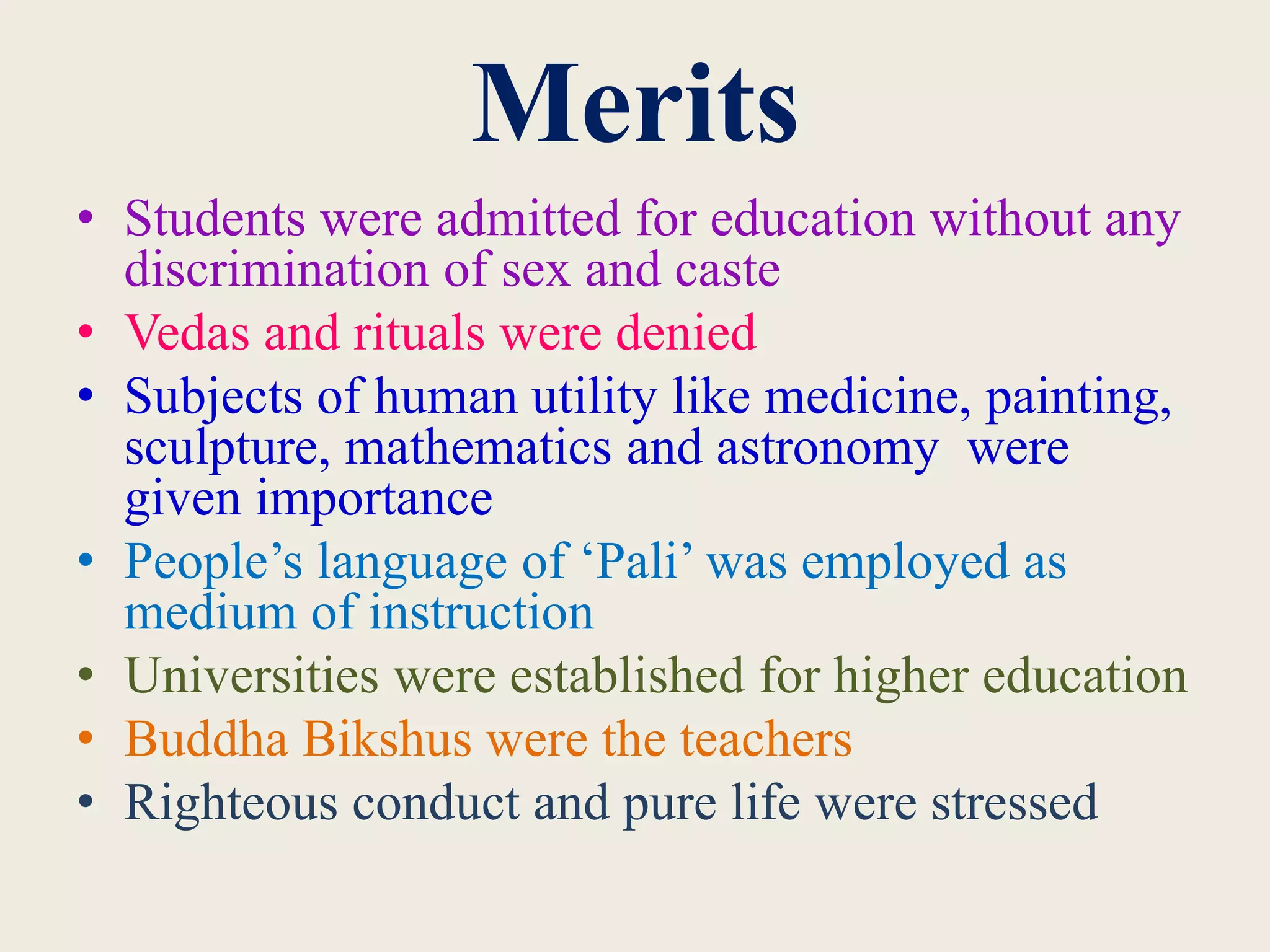Merits
• Students were admitted for education without any
discrimination of sex and caste
• Vedas and rituals were denied
• Subjects of human utility like medicine, painting,
sculpture, mathematics and astronomy were
given importance
• People’s language of ‘Pali’ was employed as
medium of instruction
• Universities were established for higher education
• Buddha Bikshus were the teachers
• Righteous conduct and pure life were stressed
 