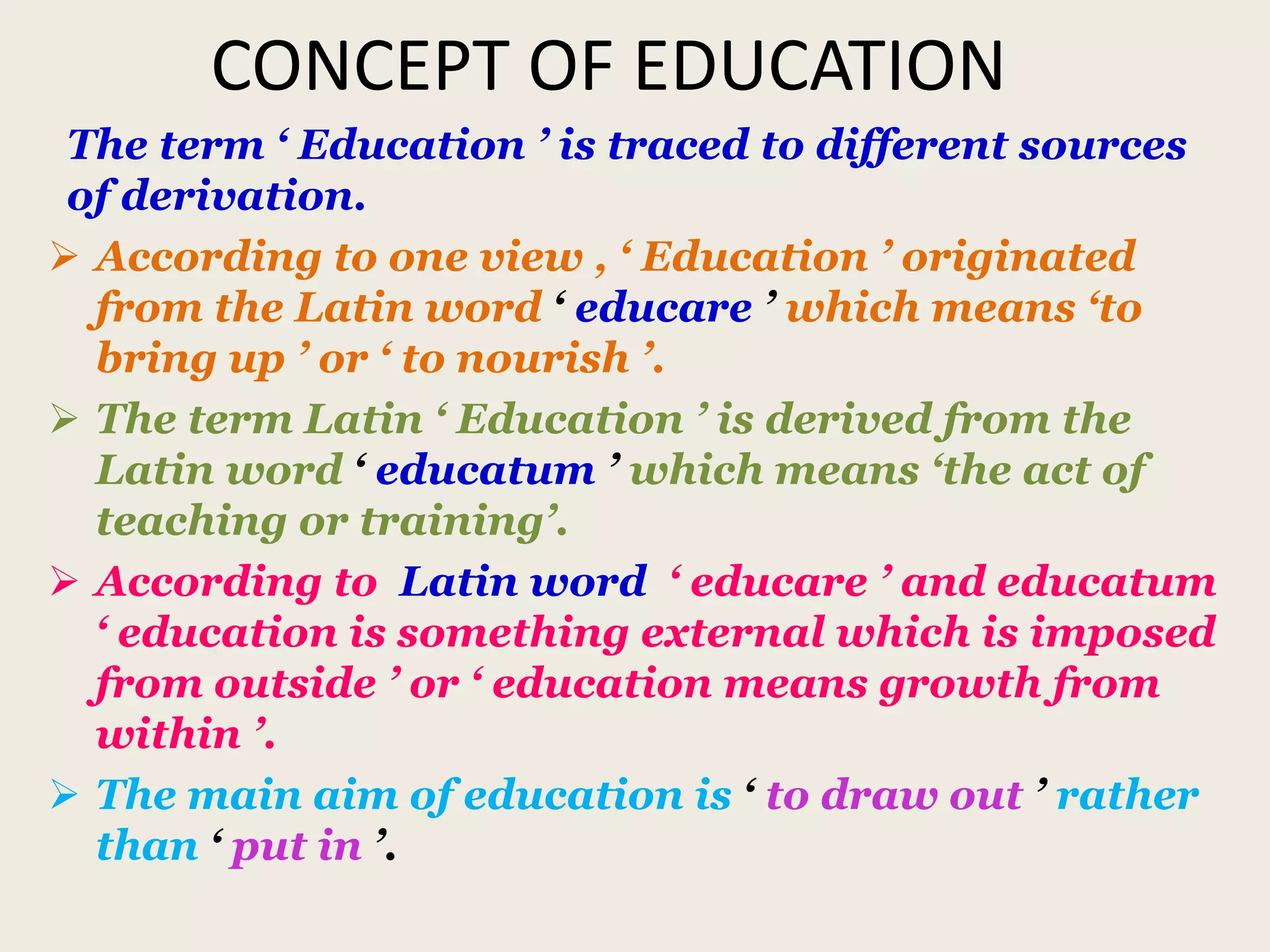 CONCEPT OF EDUCATION
The term ‘ Education ’ is traced to different sources
of derivation.
 According to one view , ‘ Education ’ originated
from the Latin word ‘ educare ’ which means ‘to
bring up ’ or ‘ to nourish ’.
 The term Latin ‘ Education ’ is derived from the
Latin word ‘ educatum ’ which means ‘the act of
teaching or training’.
 According to Latin word ‘ educare ’ and educatum
‘ education is something external which is imposed
from outside ’ or ‘ education means growth from
within ’.
 The main aim of education is ‘ to draw out ’ rather
than ‘ put in ’.
 