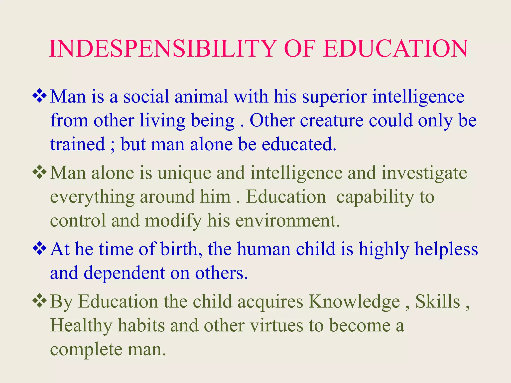 INDESPENSIBILITY OF EDUCATION
Man is a social animal with his superior intelligence
from other living being . Other creature could only be
trained ; but man alone be educated.
Man alone is unique and intelligence and investigate
everything around him . Education capability to
control and modify his environment.
At he time of birth, the human child is highly helpless
and dependent on others.
By Education the child acquires Knowledge , Skills ,
Healthy habits and other virtues to become a
complete man.
 