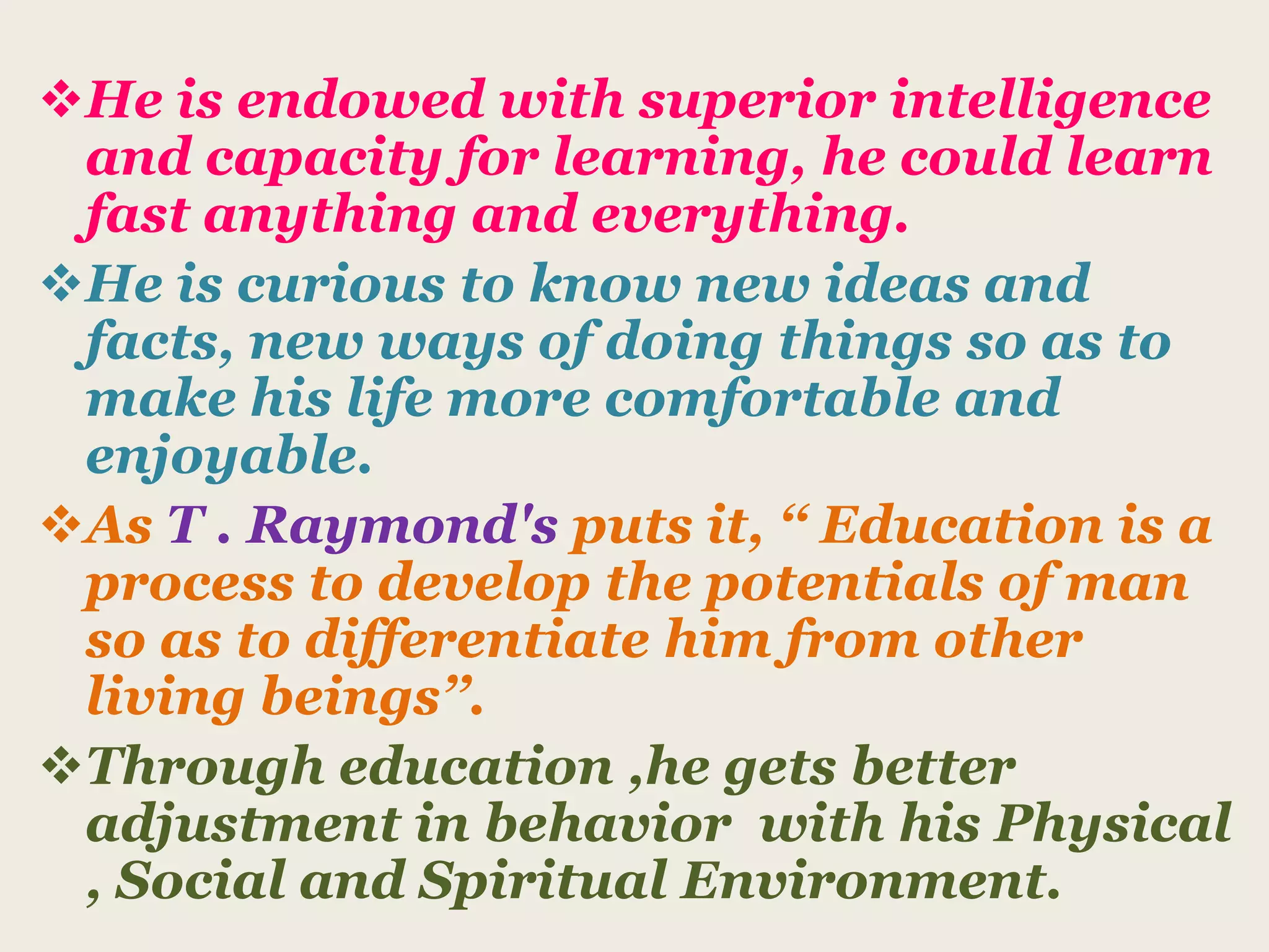 He is endowed with superior intelligence
and capacity for learning, he could learn
fast anything and everything.
He is curious to know new ideas and
facts, new ways of doing things so as to
make his life more comfortable and
enjoyable.
As T . Raymond's puts it, ‘‘ Education is a
process to develop the potentials of man
so as to differentiate him from other
living beings’’.
Through education ,he gets better
adjustment in behavior with his Physical
, Social and Spiritual Environment.
 