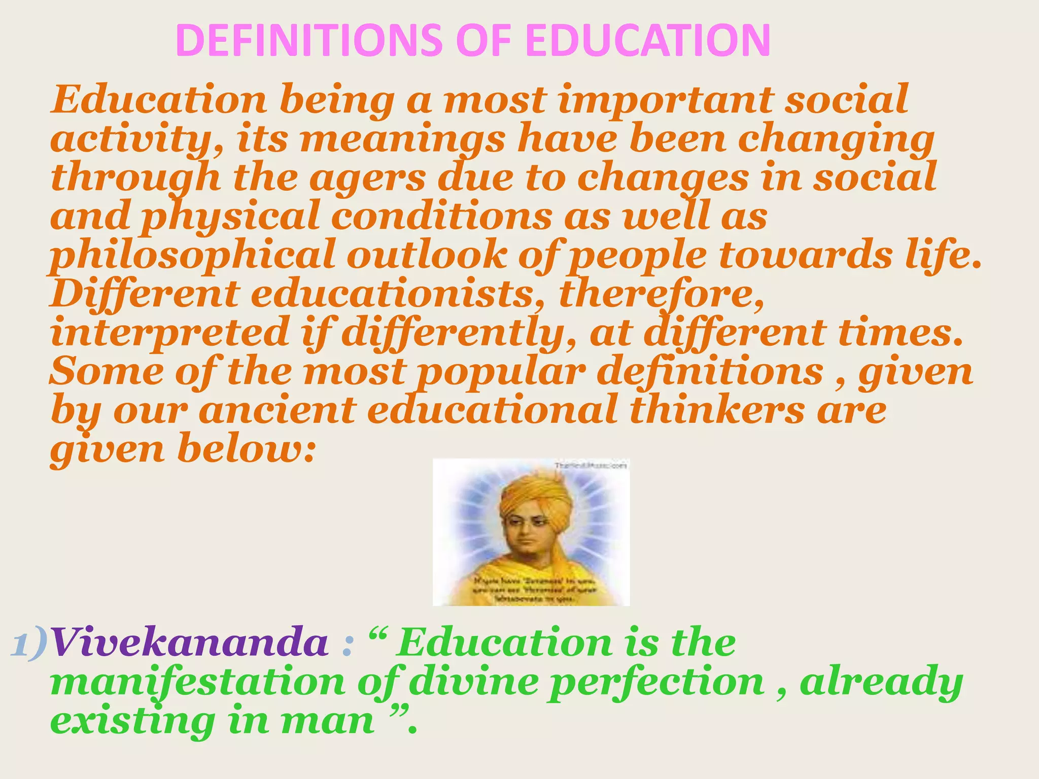 DEFINITIONS OF EDUCATION
Education being a most important social
activity, its meanings have been changing
through the agers due to changes in social
and physical conditions as well as
philosophical outlook of people towards life.
Different educationists, therefore,
interpreted if differently, at different times.
Some of the most popular definitions , given
by our ancient educational thinkers are
given below:
1)Vivekananda : “ Education is the
manifestation of divine perfection , already
existing in man ”.
 