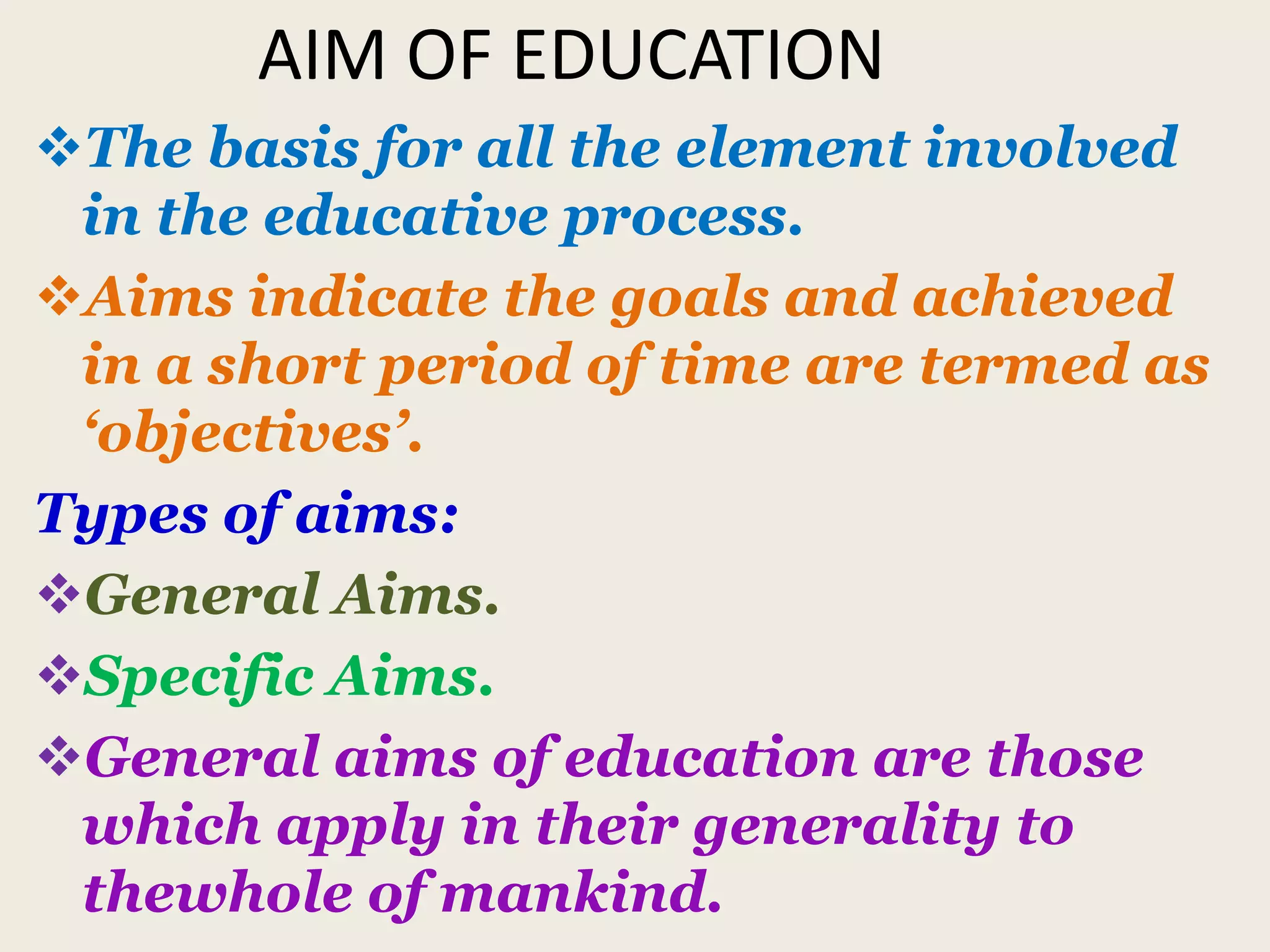 AIM OF EDUCATION
The basis for all the element involved
in the educative process.
Aims indicate the goals and achieved
in a short period of time are termed as
‘objectives’.
Types of aims:
General Aims.
Specific Aims.
General aims of education are those
which apply in their generality to
thewhole of mankind.
 