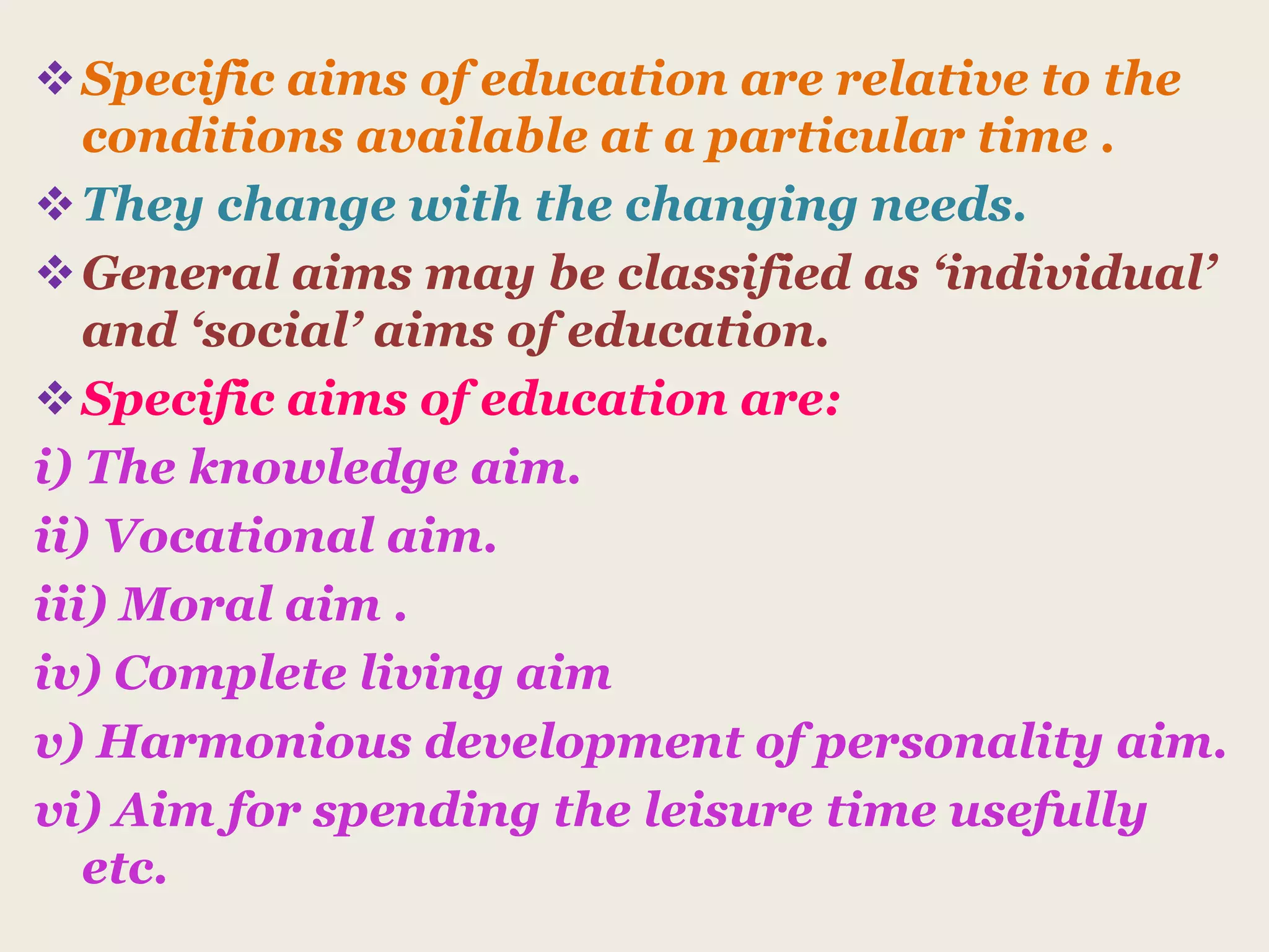Specific aims of education are relative to the
conditions available at a particular time .
They change with the changing needs.
General aims may be classified as ‘individual’
and ‘social’ aims of education.
Specific aims of education are:
i) The knowledge aim.
ii) Vocational aim.
iii) Moral aim .
iv) Complete living aim
v) Harmonious development of personality aim.
vi) Aim for spending the leisure time usefully
etc.
 