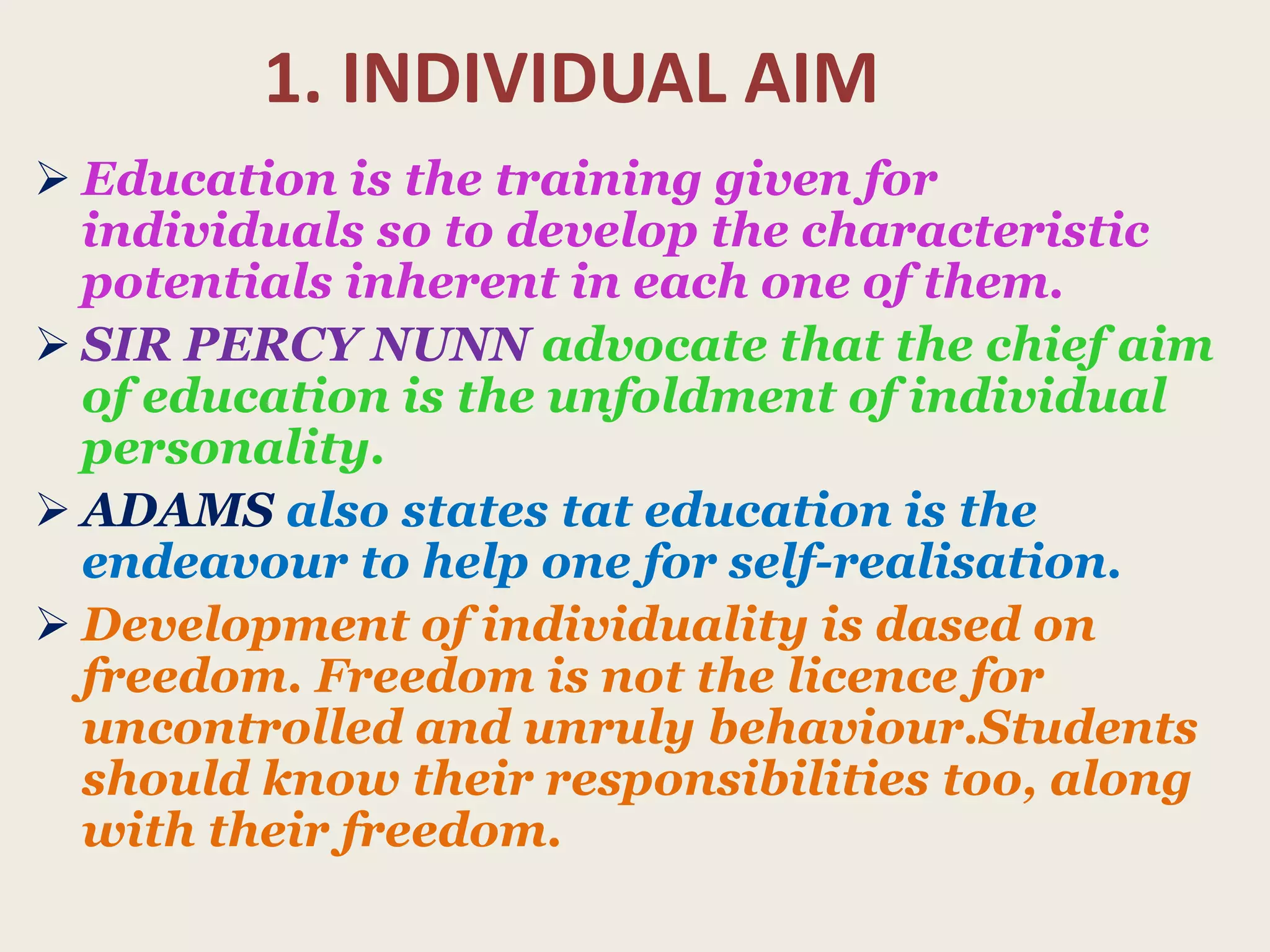 1. INDIVIDUAL AIM
 Education is the training given for
individuals so to develop the characteristic
potentials inherent in each one of them.
 SIR PERCY NUNN advocate that the chief aim
of education is the unfoldment of individual
personality.
 ADAMS also states tat education is the
endeavour to help one for self-realisation.
 Development of individuality is dased on
freedom. Freedom is not the licence for
uncontrolled and unruly behaviour.Students
should know their responsibilities too, along
with their freedom.
 