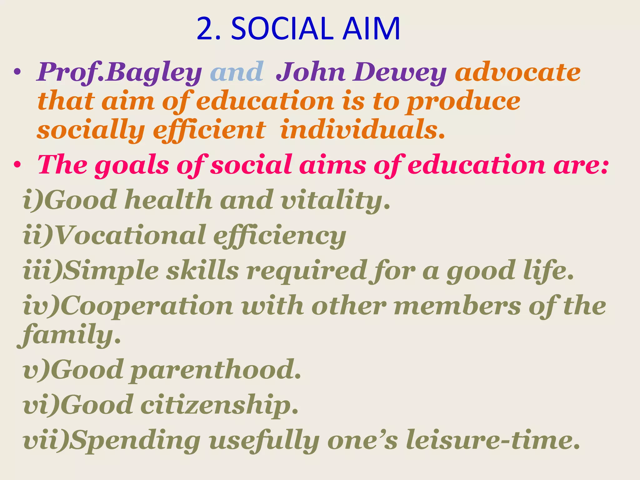 2. SOCIAL AIM
• Prof.Bagley and John Dewey advocate
that aim of education is to produce
socially efficient individuals.
• The goals of social aims of education are:
i)Good health and vitality.
ii)Vocational efficiency
iii)Simple skills required for a good life.
iv)Cooperation with other members of the
family.
v)Good parenthood.
vi)Good citizenship.
vii)Spending usefully one’s leisure-time.
 